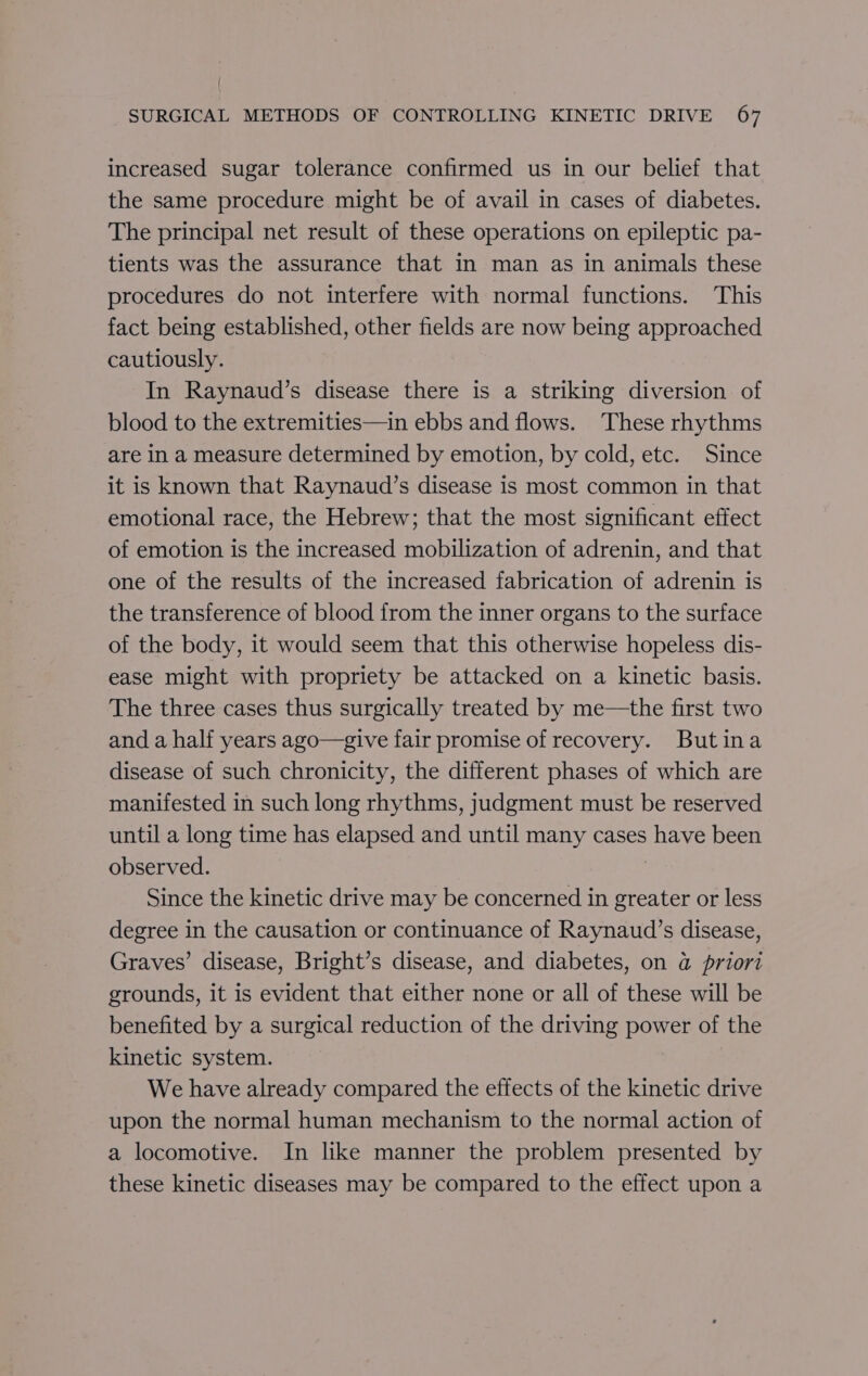 increased sugar tolerance confirmed us in our belief that the same procedure might be of avail in cases of diabetes. The principal net result of these operations on epileptic pa- tients was the assurance that in man as in animals these procedures do not interfere with normal functions. This fact being established, other fields are now being approached cautiously. In Raynaud’s disease there is a striking diversion of blood to the extremities—in ebbs and flows. ‘These rhythms are in a measure determined by emotion, by cold, etc. Since it is known that Raynaud’s disease is most common in that emotional race, the Hebrew; that the most significant effect of emotion is the increased mobilization of adrenin, and that one of the results of the increased fabrication of adrenin is the transference of blood from the inner organs to the surface of the body, it would seem that this otherwise hopeless dis- ease might with propriety be attacked on a kinetic basis. The three cases thus surgically treated by me—the first two and a half years ago—give fair promise of recovery. Butina disease of such chronicity, the different phases of which are manifested in such long rhythms, judgment must be reserved until a long time has elapsed and until many cases have been observed. | Since the kinetic drive may be concerned in greater or less degree in the causation or continuance of Raynaud’s disease, Graves’ disease, Bright’s disease, and diabetes, on @ priori grounds, it is evident that either none or all of these will be benefited by a surgical reduction of the driving power of the kinetic system. We have already compared the effects of the kinetic drive upon the normal human mechanism to the normal action of a locomotive. In like manner the problem presented by these kinetic diseases may be compared to the effect upon a