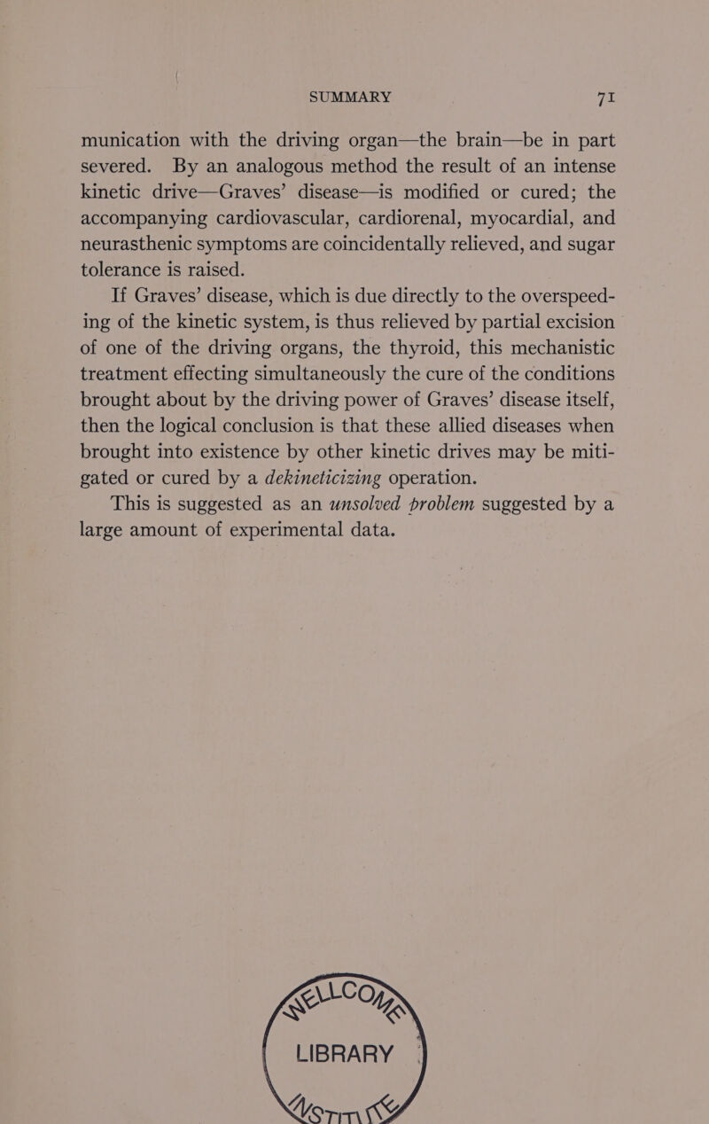 munication with the driving organ—the brain—be in part severed. By an analogous method the result of an intense kinetic drive—Graves’ disease—is modified or cured; the accompanying cardiovascular, cardiorenal, myocardial, and neurasthenic symptoms are coincidentally relieved, and sugar tolerance is raised. If Graves’ disease, which is due directly to the overspeed- ing of the kinetic system, is thus relieved by partial excision of one of the driving organs, the thyroid, this mechanistic treatment effecting simultaneously the cure of the conditions brought about by the driving power of Graves’ disease itself, then the logical conclusion is that these allied diseases when brought into existence by other kinetic drives may be miti- gated or cured by a dekineticizing operation. This is suggested as an unsolved problem suggested by a large amount of experimental data. Kop : LIBRARY | on Ky