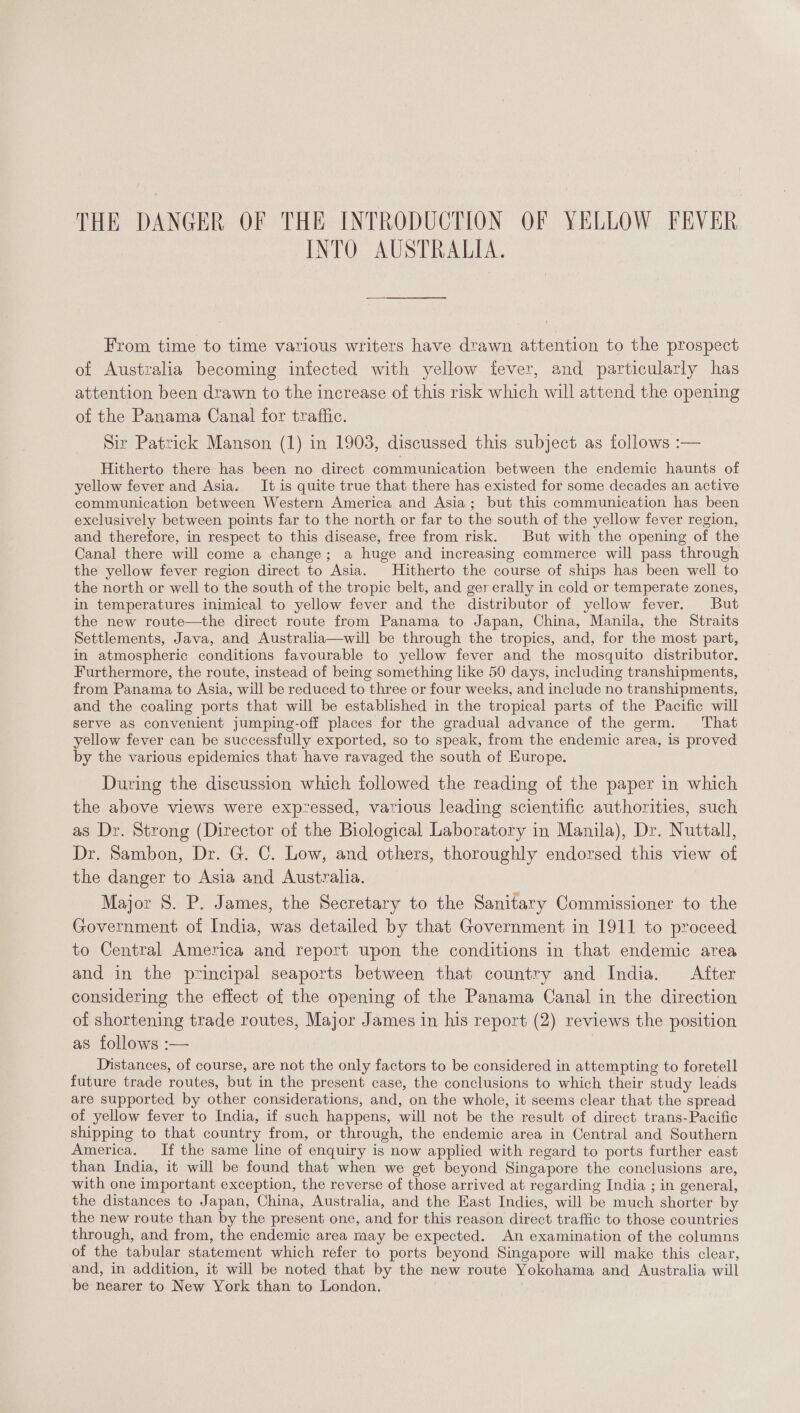 INTO AUSTRALIA. From time to time various writers have drawn attention to the prospect of Australia becoming infected with yellow fever, and particularly has attention been drawn to the increase of this risk which will attend the opening of the Panama Canal for traftic. Sir Patrick Manson (1) in 1903, discussed this subject as follows :— Hitherto there has been no direct communication between the endemic haunts of yellow fever and Asia. It is quite true that there has existed for some decades an active communication between Western America and Asia; but this communication has been exclusively between points far to the north or far to the south of the yellow fever region, and therefore, in respect to this disease, free from risk. But with the opening of the Canal there will come a change; a huge and increasing commerce will pass through the yellow fever region direct to Asia. Hitherto the course of ships has been well to the north or well to the south of the tropic belt, and gererally in cold or temperate zones, in temperatures inimical to yellow fever and the distributor of yellow fever. But the new route—the direct route from Panama to Japan, China, Manila, the Straits Settlements, Java, and Australia—will be through the tropics, and, for the most part, in atmospheric conditions favourable to yellow fever and the mosquito distributor. Furthermore, the route, instead of being something like 50 days, including transhipments, from Panama to Asia, will be reduced to three or four weeks, and include no transhipments, and the coaling ports that will be established in the tropical parts of the Pacific will serve as convenient jumping-off places for the gradual advance of the germ. That yellow fever can be successfully exported, so to speak, from the endemic area, is proved by the various epidemics that have ravaged the south of Europe. During the discussion which followed the reading of the paper in which the above views were expzessed, various leading scientific authorities, such as Dr. Strong (Director of the Biological Laboratory in Manila), Dr. Nuttall, Dr. Sambon, Dr. G. C. Low, and others, thoroughly endorsed this view of the danger to Asia and Australia. Major 8. P. James, the Secretary to the Sanitary Commissioner to the Government of India, was detailed by that Government in 1911 to proceed to Central America and report upon the conditions in that endemic area and in the principal seaports between that country and India. After considering the effect of the opening of the Panama Canal in the direction of shortening trade routes, Major James in his report (2) reviews the position as follows :— Distances, of course, are not the only factors to be considered in attempting to foretell future trade routes, but in the present case, the conclusions to which their study leads are supported by other considerations, and, on the whole, it seems clear that the spread of yellow fever to India, if such happens, will not be the result of direct trans-Pacific shipping to that country from, or through, the endemic area in Central and Southern America. If the same line of enquiry is now applied with regard to ports further east than India, it will be found that when we get beyond Singapore the conclusions are, with one important exception, the reverse of those arrived at regarding India ; in general, the distances to Japan, China, Australia, and the East Indies, will be much shorter by the new route than by the present one, and for this reason direct traffic to those countries through, and from, the endemic area may be expected. An examination of the columns of the tabular statement which refer to ports beyond Singapore will make this clear, and, in addition, it will be noted that by the new route Yokohama and Australia will be nearer to New York than to London.