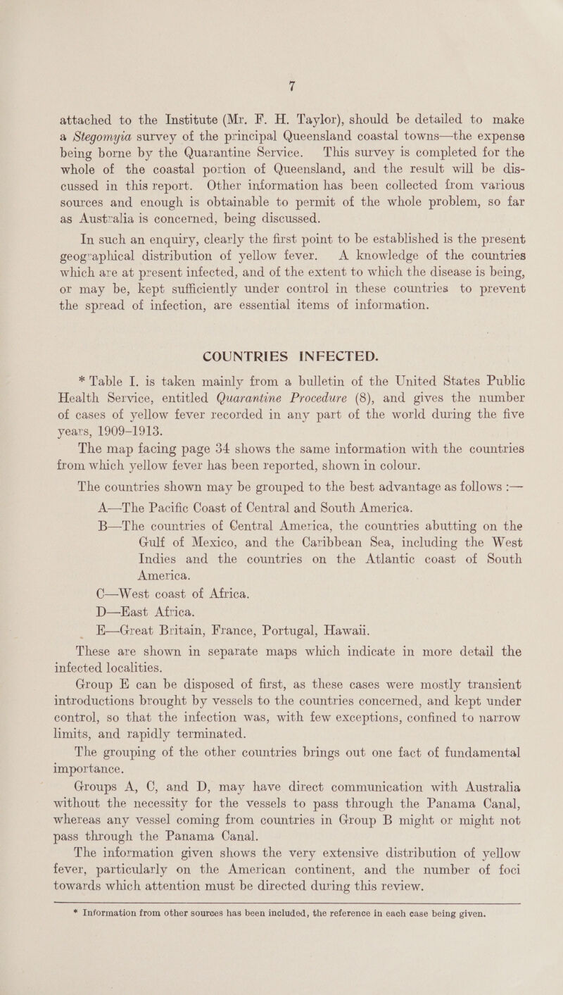 attached to the Institute (Mr. F. H. Taylor), should be detailed to make a Stegomyia survey of the principal Queensland coastal towns—the expense being borne by the Quarantine Service. This survey is completed for the whole of the coastal portion of Queensland, and the result will be dis- cussed in this report. Other information has been collected from various sources and enough is obtainable to permit of the whole problem, so far as Australia is concerned, being discussed. In such an enquiry, clearly the first point to be established is the present geographical distribution of yellow fever. A knowledge of the countries which are at present infected, and of the extent to which the disease is being, or may be, kept sufficiently under control in these countries to prevent the spread of infection, are essential items of information. COUNTRIES INFECTED. * Table I. is taken mainly from a bulletin of the United States Public Health Service, entitled Quarantine Procedure (8), and gives the number of cases of yellow fever recorded in any part of the world during the five years, 1909-1913. The map facing page 34 shows the same information with the countries from which yellow fever has been reported, shown in colour. The countries shown may be grouped to the best advantage as follows :— A—tThe Pacific Coast of Central and South America. B—tThe countries of Central America, the countries abutting on the Gulf of Mexico, and the Caribbean Sea, including the West Indies and the countries on the Atlantic coast of South America. C—West coast of Africa. D—KEast Africa. E—Great Britain, France, Portugal, Hawaii. These are shown in separate maps which indicate in more detail the infected localities. Group E can be disposed of first, as these cases were mostly transient introductions brought by vessels to the countries concerned, and kept under control, so that the infection was, with few exceptions, confined to narrow limits, and rapidly terminated. The grouping of the other countries brings out one fact of fundamental importance. Groups A, C, and D, may have direct communication with Australia without the necessity for the vessels to pass through the Panama Canal, whereas any vessel coming from countries in Group B might or might not pass through the Panama Canal. The information given shows the very extensive distribution of yellow fever, particularly on the American continent, and the number of foci towards which attention must be directed during this review. * Information from other sources has been included, the reference in each case being given.