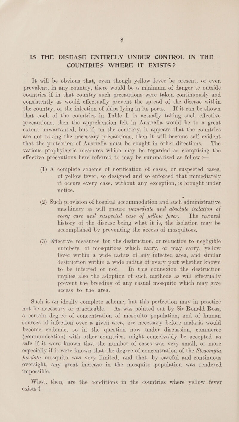 IS THE DISEASE ENTIRELY UNDER CONTROL IN THE COUNTRIES WHERE IT EXISTS ? It will be obvious that, even though yellow fever be present, or even prevalent, in any country, there would be a minimum of danger to outside countries if in that country such precautions were taken continuously and consistently as would effectually prevent the spread of the disease within the country, or the infection of ships lying in its ports. If it can be shown that each of the countries in Table I. is actually taking such effective precautions, then the apprehension felt in Australia would be to a great extent unwarranted, but if, on the contrary, it appears that the countries are not taking the necessary precautions, then it will become self evident that the protection of Australia must be sought in other directions. The various prophylactic measures which may be regarded as comprising the effective precautions here referred to may be summarized as follow :— (1) A complete scheme of notification of cases, or suspected cases, of yellow fever, so designed and so enforced that immediately it occurs every case, without any exception, is brought under notice. (2) Such provision of hospital accommodation and such administrative machinery as will ensure wmmediate and absolute isolation of every case and suspected case of yellow fever. The natural history of the disease being what it is, the isolation may be accomplished by preventing the access of mosquitoes. (3) Effective measures for the destruction, or reduction to negligible numbers, of mosquitoes which carry, or may carry, yellow fever within a wide radius of any infected area, and similar destruction within a wide radius of every port whether known to be infected or not. In this connexion the destruction’ implies also the adoption of such methods as will effectually prevent the breeding of any casual mosquito which may give access to the area. Such is an ideally complete scheme, but this perfection may in practice not be necessary or practicable. As was pointed out by Sir Ronald Ross, a certain degree of concentration of mosquito population, and of human sources of infection over a given area, are necessary before malaria would become endemic, so in the question now under discussion, commerce (communication) with other countries, might conceivably be accepted as safe if it were known that the number of cases was very small, or more especially if it were known that the degree of concentration of the Stegomyza fasciata mosquito was very limited, and that, by careful and. continuous oversight, any great increase in the mosquito population was rendered impossible. What, then, are the conditions in the countries where yellow fever exists ?