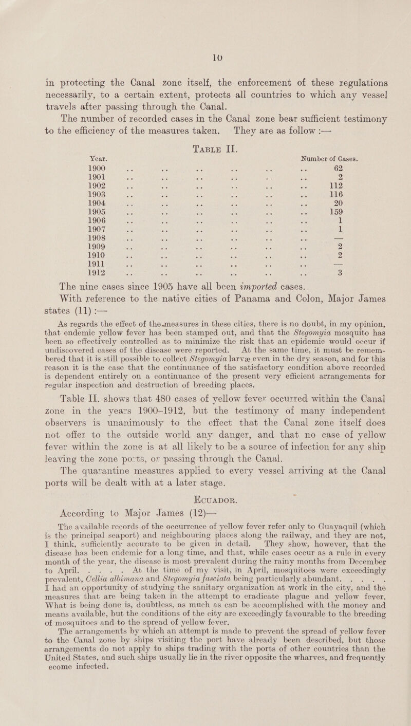 in protecting the Canal zone itself, the enforcement of these regulations necessarily, to a certain extent, protects all countries to which any vessel travels after passing through the Canal. The number of recorded cases in the Canal zone bear sufficient testimony to the efficiency of the measures taken. They are as follow :— TABLE II. Year. Number of Cases. 1900 Ae ne ae = ae a 62 1901 bee ae mi a ce aA 2 1902 Be De a Ss ie a 1alp 1903 ee ‘ile ue a8 Wi: i 116 1904 ; 20 1905 He te fs Me we ae 159 1906 Me, aS Ne e iis Ne ik 1907 aye ys aie 1 1908 — 1909 2 1910 2 1911 — 1912 3 The nine cases since 1905 have all been «mported cases. With reference to the native cities of Panama and Colon, Major James states (11) :— As regards the effect of the measures in these cities, there is no doubt, in my opinion, that endemic yellow fever has been stamped out, and that the Stegomyia mosquito has been so effectively controlled as to minimize the risk that an epidemic would occur if undiscovered cases of the disease were reported. At the same time, it must be remem- bered that it is still possible to collect Stegomyia larvee even in the dry season, and for this reason it is the case that the continuance of the satisfactory condition above recorded is dependent entirely on a continuance of the present very efficient arrangements for regular inspection and destruction of breeding places. Table II. shows that 480 cases of yellow fever occurred within the Canal zone in the years 1900-1912, but the testimony of many independent observers is unanimously to the effect that the Canal zone itself does not offer to the outside world any danger, and that no case of yellow fever within the zone is at all likely to be a source of infection for any ship leaving the zone ports, or passing through the Canal. The quarantine measures applied to every vessel arriving at the Canal ports will be dealt with at a later stage. Ecuapbor. According to Major James (12)— The available records of the occurrence of yellow fever refer only to Guayaquil (which is the principal seaport) and neighbouring places along the railway, and they are not, I think, sufficiently accurate to be given in detail. They show, however, that the disease has been endemic for a long time, and that, while cases occur as a rule in every month of the year, the disease is most prevalent during the rainy months from December to April... . .. At the timevof my vistt, in April, mosquitoes were exceedingly prevalent, Cellia albimana and Stegomyia fasciata being particularly abundant. I had an opportunity of studying the sanitary organization at work in the city, and the measures that are being taken in the attempt to eradicate plague and_ yellow fever. What is being done is, doubtless, as much as can be accomplished with the money and means available, but the conditions of the city are exceedingly favourable to the breeding of mosquitoes and to the spread of yellow fever. The arrangements by which an attempt is made to prevent the spread of yellow fever to the Canal zone by ships visiting the port have already been described, but those arrangements do not apply to ships trading with the ports of other countries than the United States, and such ships usually lie in the river opposite the wharves, and frequently ecome infected.