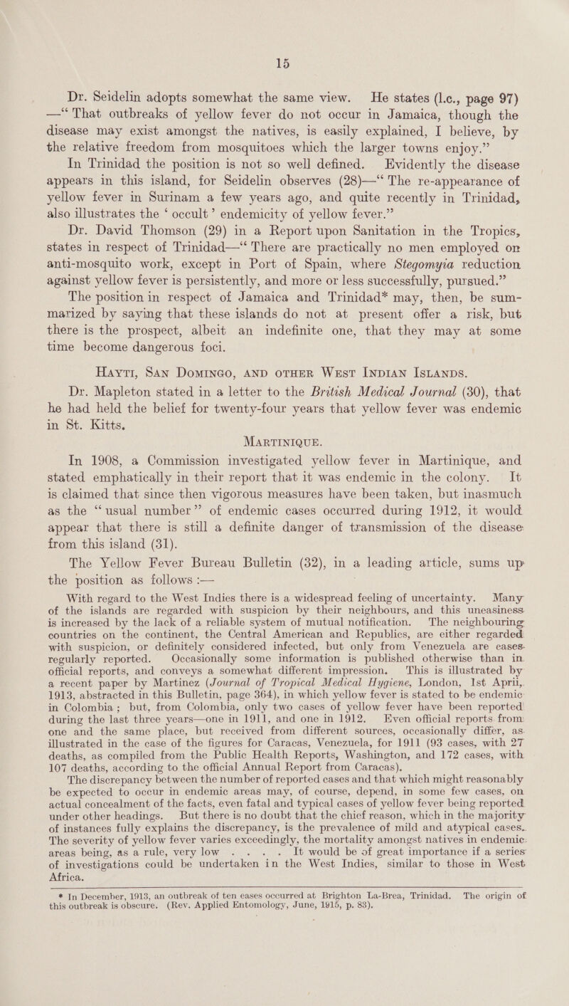 Dr. Seidelin adopts somewhat the same view. He states (l.c., page 97) —*“*That outbreaks of yellow fever do not occur in Jamaica, though the disease may exist amongst the natives, is easily explained, I believe, by the relative freedom from mosquitoes which the larger towns enjoy.” In Trinidad the position is not so well defined. Evidently the disease appears in this island, for Seidelin observes (28)—‘‘ The re-appearance of yellow fever in Surinam a few years ago, and quite recently in Trinidad, also illustrates the ‘ occult’ endemicity of yellow fever.” Dr. David Thomson (29) in a Report upon Sanitation in the Tropics, states in respect of Trinidad—* There are practically no men employed on anti-mosquito work, except in Port of Spain, where Stegomyia reduction against yellow fever is persistently, and more or less successfully, pursued.” The position in respect of Jamaica and Trinidad* may, then, be sum- marized by saying that these islands do not at present offer a risk, but there is the prospect, albeit an indefinite one, that they may at some time become dangerous foci. Hayti, San DomiInGo, AND OTHER West INDIAN ISLANDS. Dr. Mapleton stated in a letter to the British Medical Journal (30), that he had held the belief for twenty-four years that yellow fever was endemic in St. Kitts. MARTINIQUE. In 1908, a Commission investigated yellow fever in Martinique, and stated emphatically in their report that it was endemic in the colony. It is claimed that since then vigorous measures have been taken, but inasmuch as the “usual number” of endemic cases occurred during 1912, it would. appear that there is still a definite danger of transmission of the disease from this island (31). The Yellow Fever Bureau Bulletin (32), in a leading article, sums up the position as follows :— With regard to the West Indies there is a widespread feeling of uncertainty. Many of the islands are regarded with suspicion by their neighbours, and this uneasiness is increased by the lack of a reliable system of mutual notification. The neighbouring countries on the continent, the Central American and Republics, are either regarded. with suspicion, or definitely considered infected, but only from Venezuela are cases. regularly reported. Occasionally some information is published otherwise than in. official reports, and conveys a somewhat different impression. This is illustrated by a recent paper by Martinez (Journal of Tropical Medical Hygiene, London, Ist Aprii,. 1913, abstracted in this Bulletin, page 364), in which yellow fever is stated to be endemic: in Colombia; but, from Colombia, only two cases of yellow fever have been reported! during the last three years—one in 1911, and one in 1912. __ Even official reports. from: one and the same place, but received from different sources, occasionally differ, as. illustrated in the case of the figures for Caracas, Venezuela, for 1911 (93 cases, with 27 deaths, as compiled from the Public Health Reports, Washington, and 172 cases, with 107 deaths, according to the official Annual Report from Caracas), The discrepancy between the number of reported cases and that which might reasonably be expected to occur in endemic areas may, of course, depend, in some few cases, on actual concealment of the facts, even fatal and typical cases of yellow fever being reported under other headings. But there is no doubt that the chief reason, which in the majority of instances fully explains the discrepancy, is the prevalence of mild and atypical cases.. The severity of yellow fever varies exceedingly, the mortality amongst natives in endemic: areas being, as a rule, very low . . . . It would be of great importance if a series of investigations could be undertaken in the West Indies, similar to those in West Africa. * In December, 1913, an outbreak of ten eases occurred at Brighton La-Brea, Trinidad. The origin of this outbreak is obscure. (Rev. Applied Entomology, June, 1915, p. 83).