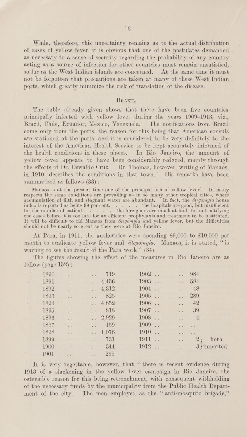 While, therefore, this uncertainty remains as to the actual distribution of cases of yellow fever, it is obvious that one of the postulates demanded as necessary to a sense of security regarding the probability of any country acting as a source of infection for other countries must remain unsatisfied, so far as the West Indian islands are concerned. At the same time it must not be forgotten that precautions are taken at many of these West Indian. ports, which greatly minimize the risk of translation of the disease. BRAZIL. The table already given shows that there have been five countries principally infected with yellow fever during the years 1909-1913, viz., | Brazil, Chile, Ecuador, Mexico, Venezuela. The notifications from Brazil come only from the ports, the reason for this being that American consuls are stationed at the ports, and it is considered to be very definitely to the interest of the American Health Service to be kept accurately informed of the health conditions in these places. In Rio Janeiro, the amount of yellow fever appears to have been considerably redvced, mainly through the efforts of Dr. Oswaldo Cruz. Dr. Thomas, however, writing of Manaos, in 1910, describes the conditions in that town. His remarks have been summarized as follows (33) :— Manaos is at the present time one of the principal foci of yellow fever. In many respects the same conditions are prevailing as in so many other: tropical cities, where accumulation of filth and stagnant water are abundant. In fact, the Stegomyia house index is reported as being 98 percent. . . . . the hospitals are good, but insufficient for the number of patients . . . . the foreigners are much at fault for not notifying the cases before it is too late for an efficient prophylaxis and treatment to be instituted. It will be difficult to rid Manaos from Stegomyia and yellow fever, but the difficulties should not be nearly so great as they were at Rio Janeiro. At’ Para, in 1911, the authorities were spending £9,000 to £10,000 per month to eradicate yellow fever and Stegomyia. Manaos, it is stated, “is waiting to see the result of the Para work” (34). The figures showing the effect of the measures in Rio Janeiro are as follow (page 152) :— 1890 Ay eo) 1902. .. 984 1891 bes .. 4,456 AQOB ies: avin BBE 1892 is no AOD 1904 «. ee aS 1893 ia ee tOZe 1905... ip 289 HOO oe, = LARBD2 POOGi-. phd VAD, 1895 ie OLS Ole aha Ow, PEGI NO in: .. 2,929 1908... Peegene 1897 oH ESS 1909° : 1898 ee PU OLS TOE 3. Meee 1899 fs fan ie: LOW: Mi 24 both 1900 av .. od44 1) pide 8 3 Jimported. 1901 a0 eS) It is very regettable, however, that “there is recent evidence during 1913 of a slackening in the yellow fever campaign in Rio Janeiro, the ostensible reason for this being retrenchment, with consequent withholding of the necessary funds by the municipality from the Public Health Depart- ment of the city. The men employed as the “anti-mosquito brigade,”