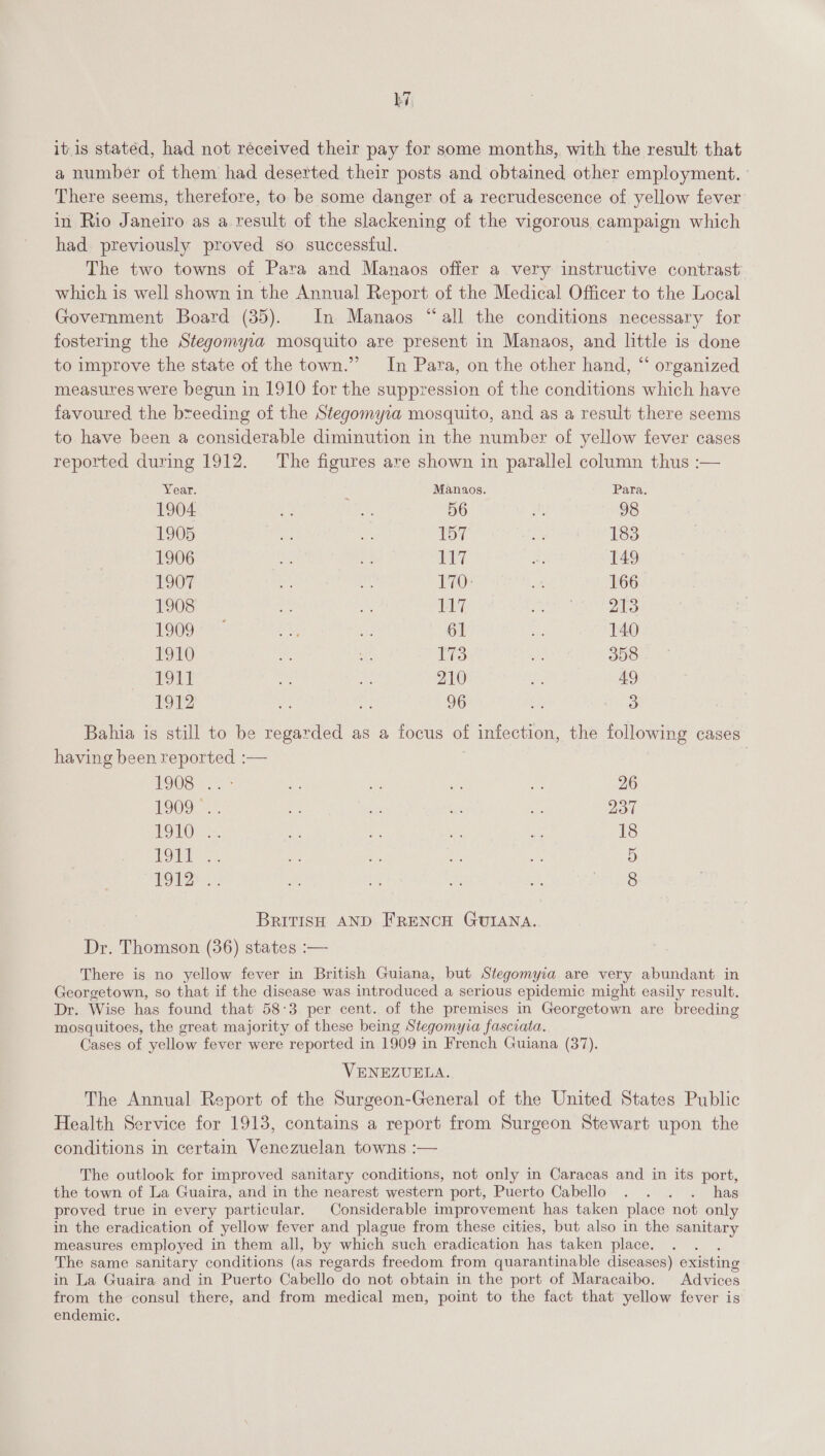 LZ, itis stated, had not received their pay for some months, with the result that a number of them had deserted their posts and obtained other employment. There seems, therefore, to be some danger of a recrudescence of yellow fever in Rio Janeiro as a result of the slackening of the vigorous campaign which had previously proved so successful. The two towns of Para and Manaos offer a very instructive contrast which is well shown in the Annual Report of the Medical Officer to the Local Government Board (35). In Manaos “all the conditions necessary for fostering the Stegomyra mosquito are present in Manaos, and little is done to improve the state of the town.” In Para, on the other hand, “ organized measures were begun in 1910 for the suppression of the conditions which have favoured the breeding of the Stegomyra mosquito, and as a result there seems to have been a considerable diminution in the number of yellow fever cases reported during 1912. The figures are shown in parallel column thus :— Year. Manaos. Para. 1904 “3 ree, 56 5 98 1905 i ie TOy. Me 183 1906 hg a 117 Le 149 1907 nt si 170: BS 166 1908 es Ah 117 ee 213 1909 on he 61 ie 140 1910 ee ne 173 - 358 1911 ie A 210 ‘&lt; 49 1912 Se: ae 96 a 5) Bahia is still to be regarded as a focus of infection, the following cases having been reported :— : 1908 25° Se aA a a: 26 LOO: =. an - bie a 237 EOL ae es Ne a 18 BON at be uy, i 5 POD: 2, 1S iv as 8 BRITISH AND FRENCH GUIANA. Dr. Thomson (36) states :— There is no yellow fever in British Guiana, but Stegomyia are very abundant in Georgetown, so that if the disease was introduced a serious epidemic might easily result. Dr. Wise has found that 58:3 per cent. of the premises in Georgetown are breeding mosquitoes, the great majority of these being Stegomyva fasciata. Cases of yellow fever were reported in 1909 in French Guiana (37). VENEZUELA. The Annual Report of the Surgeon-General of the United States Public Health Service for 1913, contains a report from Surgeon Stewart upon the conditions in certain Venezuelan towns :— The outlook for improved sanitary conditions, not only in Caracas and in its port, the town of La Guaira, and in the nearest western port, Puerto Cabello . . . . has proved true in every particular. Considerable improvement has taken place not only in the eradication of yellow fever and plague from these cities, but also in the sanitary measures employed in them all, by which such eradication has taken place. , The same sanitary conditions (as regards freedom from quarantinable diseases) existing in La Guaira and in Puerto Cabello do not obtain in the port of Maracaibo. Advices from the consul there, and from medical men, point to the fact that yellow fever is endemic.