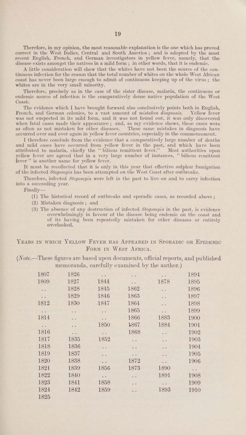 Therefore, in my opinion, the most reasonable explanation is the one which has proved correct in the West Indies, Central and South America; and is adopted by the most recent English, French, and German investigators in yellow fever, namely, that the disease exists amongst the natives in a mild form ; in other words, that it is endemic. A little consideration will show that the whites have not been the source of the con- tinuous infection for the reason that the total number of whites on the whole West African coast has never been large enough to admit of continuous keeping up of the virus; the whites are in the very small minority. Therefore, precisely as in the case of the sister disease, malaria, the continuous or endemic source of infection is the comparatively dense native population of the West Coast. The evidence which I have brought forward also conclusively points both in English, French, and German colonies, to a vast amount of mistaken diagnosis. Yellow fever was not suspected in its mild form, and it was not found out, it was only discovered when fatal cases made their appearance ; and, as my evidence shows, these cases were as often as not mistaken for other diseases. These same mistakes in diagnosis have occurred over and over again in yellow fever countries, especially in the commencement. I therefore conclude from the evidence that a comparatively large number of deaths and mild cases have occurred from yellow fever in the past, and which have been attributed to malaria, chiefly the ‘“‘ bilious remittent fever.” | Most authorities upon yellow fever are agreed that in a very large number of instances, “ bilious remittent fever’ is another name for yellow fever. It must be recollected that it is only in this year that effective sulphur fumigation of the infected Stegomyia has been attempted on the West Coast after outbreaks. Therefore, infected Stegomyia were left in the past to live on and to carry infection into a succeeding year. Finally— (1) The historical record of outbreaks and sporadic cases, as recorded above ; (2) Mistaken diagnosis ; and (3) The absence of any destruction of infected Stegomyia in the past, is evidence overwhelmingly in favour of the disease being endemic on the coast and of its having been repeatedly mistaken for other diseases or entirely overlooked. YEARS IN WHICH YELLOW FEVER HAS APPEARED IN SPORADIC OR EPIDEMIC ForM IN West AFRICA. (Note.—These figures are based upon documents, official reports, and published memoranda, carefully examined by the author.) 1807 1826 Be Le fie 1894 1809 1827 1844 ns 1878 1895 1828 1845 1862 he 1896 si 1829 1846 1863 Ns 1897 1812 1830 1847 1864 Me 1898 a 1865 by 1889 1814 ey 1866 1883 1900 ae 1850 4867 1884 1901 1816 ae he 1868 ss 1902 ole 1835 1852 es er 1903 1818 1836 oe os BA 1904 1819 1837 oe ae tee 1905 1820 1838 ae 1872 ms 1906 1821 1839 1856 1873 1890 ei 1822 1840 ot bo 1891 1908 1823 1841 1858 Ae 40 1909 1824 1842 1859 ay 1893 POLO 1825