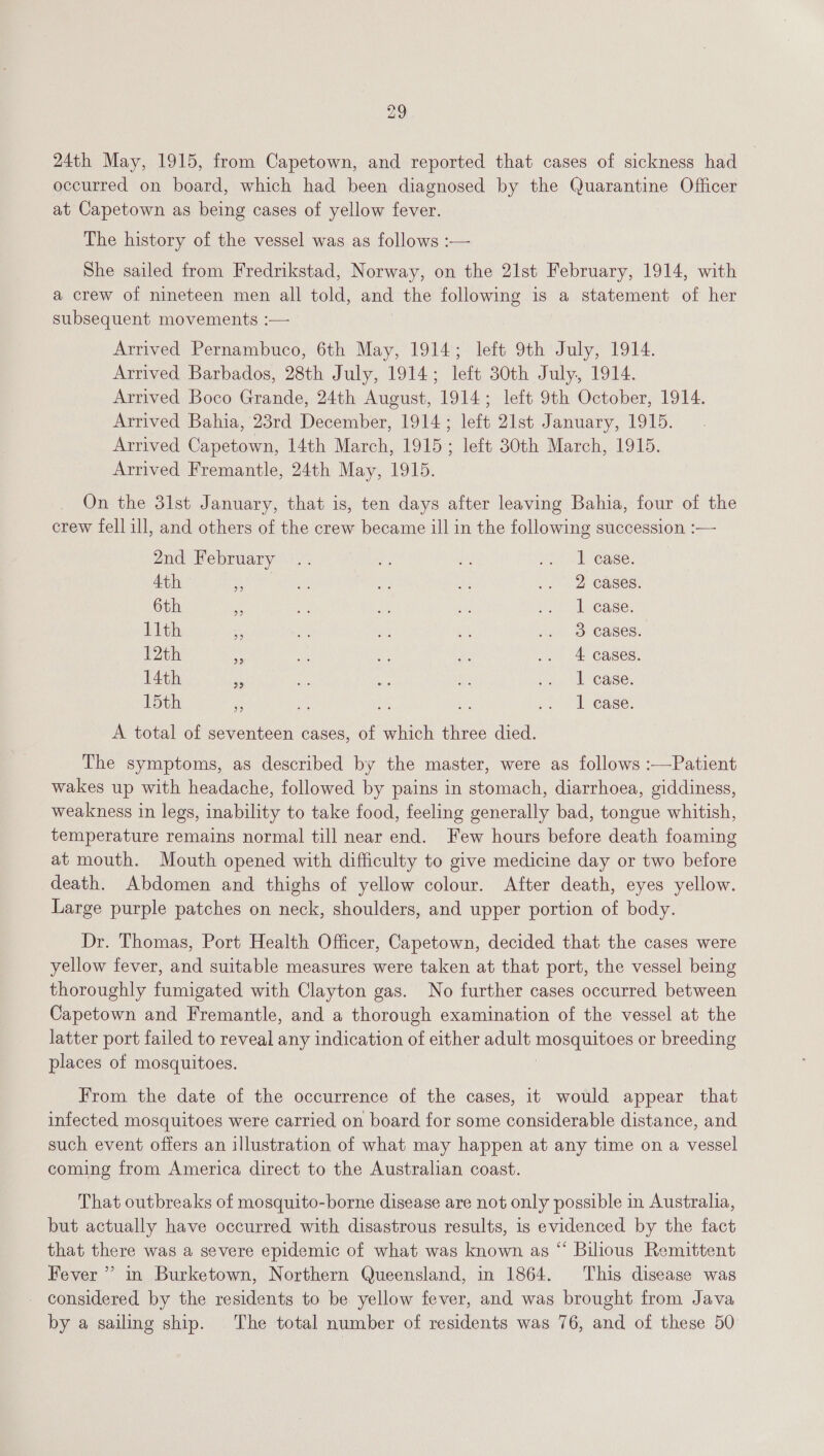 24th May, 1915, from Capetown, and reported that cases of sickness had | occurred on board, which had been diagnosed by the Quarantine Officer at Capetown as being cases of yellow fever. The history of the vessel was as follows :— She sailed from Fredrikstad, Norway, on the 21st February, 1914, with a crew of nineteen men all told, and the following is a statement of her subsequent movements :— Arrived Pernambuco, 6th May, 1914; left 9th July, 1914. Arrived Barbados, 28th July, 1914; left 30th July, 1914. Arrived Boco Grande, 24th August, 1914; left 9th October, 1914. Arrived Bahia, 23rd December, 1914; left 21st January, 1915. Arrived Capetown, 14th March, 1915; left 30th March, 1915. Arrived Fremantle, 24th May, 1915. On the 31st January, that is, ten days after leaving Bahia, four of the crew fell ill, and others of the crew became ill in the following succession :— 2nd February .. ie ne ahr DE ease: 4th s a4 +h rz .. | 2 Cases, 6th e ia ee xe vf “ease: Lith : ae ae ae 2g) BS CaSes. 12th “i ws ne Re .. 4 cases. 14th is ie es AS ao NA ase. hogh: is ae ae a ov.) Loease: A total of seventeen cases, of which three died. The symptoms, as described by the master, were as follows :—Patient wakes up with headache, followed by pains in stomach, diarrhoea, giddiness, weakness in legs, inability to take food, feeling generally bad, tongue whitish, temperature remains normal till near end. Few hours before death foaming at mouth. Mouth opened with difficulty to give medicine day or two before death. Abdomen and thighs of yellow colour. After death, eyes yellow. Large purple patches on neck, shoulders, and upper portion of body. Dr. Thomas, Port Health Officer, Capetown, decided that the cases were yellow fever, and suitable measures were taken at that port, the vessel being thoroughly fumigated with Clayton gas. No further cases occurred between Capetown and Fremantle, and a thorough examination of the vessel at the latter port failed to reveal any indication of either adult sey eh uel or breeding places of mosquitoes. From the date of the occurrence of the cases, it would appear that infected mosquitoes were carried on board for some considerable distance, and such event offers an illustration of what may happen at any time on a vessel coming from America direct to the Australian coast. That outbreaks of mosquito-borne disease are not only possible in Australia, but actually have occurred with disastrous results, is evidenced by the fact that there was a severe epidemic of what was known as “ Bilious Remittent Fever”? in Burketown, Northern Queensland, in 1864. This disease was - considered by the residents to be yellow fever, and was brought from Java by a sailing ship. The total number of residents was 76, and of these 50