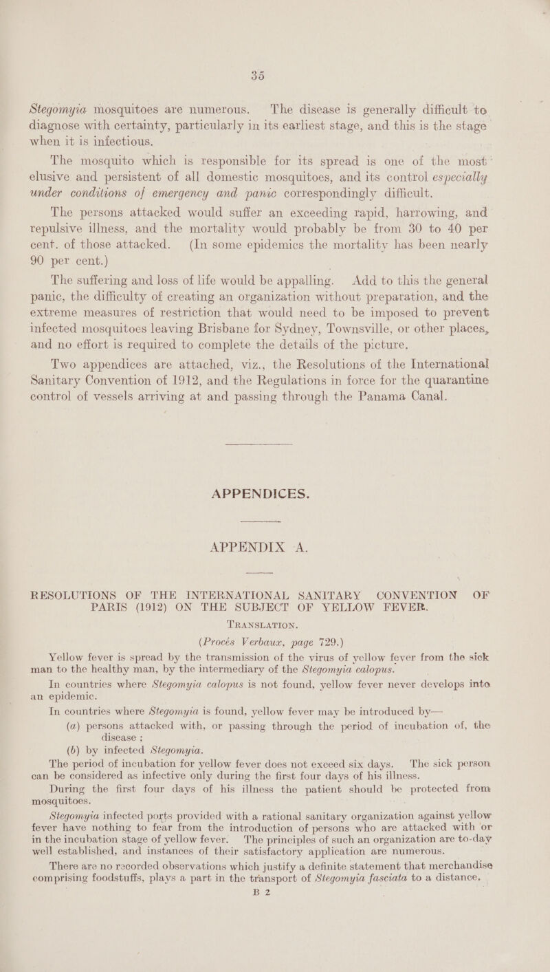 Stegomyva mosquitoes are numerous. The disease is generally difficult to diagnose with certainty, particularly in its earliest stage, and this is the stage when it is infectious. The mosquito which is responsible for its spread is one of the most’ elusive and persistent of all domestic mosquitoes, and its control especially under conditions of emergency and panic correspondingly difficult. The persons attacked would suffer an exceeding rapid, harrowing, and repulsive illness, and the mortality would probably be from 30 to 40 per cent. of those attacked. (In some epidemics the mortality has been nearly 90 per cent.) The suffering and loss of life would be appalling. Add to this the general panic, the difficulty of creating an organization without preparation, and the extreme measures of restriction that would need to be imposed to prevent infected mosquitoes leaving Brisbane for Sydney, Townsville, or other places, and no effort 1s required to complete the details of the picture. Two appendices are attached, viz., the Resolutions of the International Sanitary Convention of 1912, and the Regulations in force for the quarantine control of vessels arriving at and passing through the Panama Canal. APPENDICES. APPENDIX &lt;A. RESOLUTIONS OF THE INTERNATIONAL SANITARY CONVENTION OF PARIS (1912) ON THE SUBJECT OF YELLOW FEVER. TRANSLATION. (Procés Verbaux, page 729.) Yellow fever is spread by the transmission of the virus of yellow fever from the sick man to the healthy man, by the intermediary of the Stegomyia calopus. In countries where Stegomyia calopus is not found, yellow fever never develops into. an epidemic. In countries where Stegomyia is found, yellow fever may be introduced by— (a) persons attacked with, or passing through the period of incubation of, the disease ; (b) by infected Stegomyia. The period of incubation for yellow fever does not exceed six days. The sick person can be considered as infective only during the first four days of his illness. During the first four days of his illness the patient should be protected from mosquitoes. i | Stegomyia infected ports provided with a rational sanitary organization against yellow fever have nothing to fear from the introduction of persons who are attacked with or in the incubation stage of yellow fever. The principles of such an organization are to-day well established, and instances of their satisfactory application are numerous. i There are no recorded observations which justify a definite statement that merchandise comprising foodstuffs, plays a part in the transport of Stegomyia fasciata to a distance. ib. 72