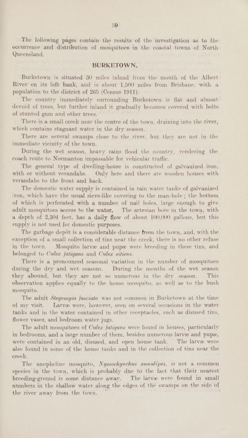 D9: ~The. following pages contain: the results of the investigation as to the occurrence and distribution of mosquitoes: in the coastal towns of North. Queensland. BURKETOWN. cBnleatiowt iS. situated 30 miles inland from the mouth of the Albert: River on its left bank, and is about 1,500 miles from Brisbane, with a population to the district of 265 (Census 1911). | The country immediately surrounding Burketown is flat and almost: devoid of trees, but further inland it gradually becomes covered with belts of stunted gum and other trees. _. There is a small creek near the centre of the town, draining into the river, which contains stagnant water in the dry season. There are several swamps close to the river, but they are not in the immediate vicinity of the town. During the wet season, heavy rains flood the country, rendering the coach route to Normanton impassable for vehicular traffic. The general type of dwelling-house is constructed of galvanized iron, with or without verandahs. Only here and there are wooden houses with verandahs to the front and back. The domestic water supply is contained in rain water tanks of galvanized iron, which have the usual sieve-like covering to the man-hole ; the bottom of which is perforated with a number of nail holes, large enough to give adult mosquitoes access to the water. The artesian bore in the town, with a depth of 2,304 feet, has a daily flow of about 100,000 gallons, but this supply is not used for domestic purposes. The garbage dep6t is a considerable distance from the town, and, with the exception of a small collection of tins near the creek, there is no other refuse in the town. Mosquito larvee and pupe were breeding 1 in these tins, and belonged to Culex fatigans and Culex sitiens. There is a pronounced seasonal variation in the number of mosquitoes during the dry and wet seasons. During the months of the wet season they abound, but they are not so numerous in the dry season. This observation applies equally to the house mosquito, as well as to the bush mosquito. | The adult Stegomyra fasciata was not common in Burketown at the time of my visit. Larvee were, however, seen on several occasions in the water tanks and in the water contained in other receptacles, such as disused tins, flower vases, and bedroom water jugs. The adult mosquitoes of Culex fatigans were found in houses, particularly in bedrooms, and a large number of them, besides numerous larve and pupe, were contained in an old, disused, and open house tank. The larve were also found in some of the house tanks and in u hé collection of tins near the creek. | The anopheline mosquito, Nyssorhynchus annulipes, 1s not a common species in the town, which is probably due to the fact that their nearest breeding-ground is some distance away. The larve were found in small numbers in the shallow water along the edges of the ce on the side of the river away from the town. ;