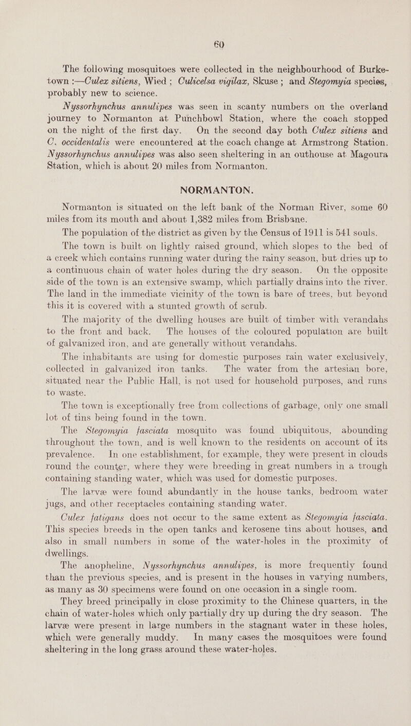 €0 The following mosquitoes were collected in the neighbourhood of Burke- town :—Culex sitiens, Wied ; Culrcelsa wigilax, Skuse ; and Stegomyza species, . probably new to science. Nyssorhynchus annulipes was seen in scanty numbers on the overland journey to Normanton at Punchbowl Station, where the coach stopped on the night of the first day. On the second day both Culex sitiens and C. occidentalis were encountered at the coach change at Armstrong Station. Nyssorhynchus annulipes was also seen sheltering in an outhouse at Magoura Station, which is about 20 miles from Normanton. NORMANTON. Normanton 1s situated on the left bank of the Norman River, some 60 miles from its mouth and about 1,382 miles from Brisbane. The population of the district as given by the Census of 1911 1s 541 souls. The town is built on lightly caised ground, which slopes to the bed of a creek which contains running water during the rainy season, but dries up to a continuous chain of water holes during the dry season. On the opposite side of the town is an extensive swamp, which partially drains into the river. The land in the immediate vicinity of the town is bare of trees, but beyond this it is covered with a stunted growth of scrub. The majority of the dwelling houses are built of timber with verandahs to the front and back. The houses of the coloured population are built of galvanized iron, and ate generally without verandahs. The inhabitants are using for domestic purposes rain water exclusively, collected in galvanized iron tanks. The water from the artesian bore, situated near the Public Hall, is not used for household purposes, and runs to waste. The town is exceptionally free from collections of garbage, only one small lot of tins being found in the town. The Stegomyia fasciata mosquito was found ubiquitous, abounding throughout the town, and is well known to the residents on account of its prevalence. In one establishment, for example, they were present in clouds round the counter, where they were breeding in great numbers in a trough containing standing water, which was used for domestic purposes. The larvee were found abundantly in the house tanks, bedroom water jugs, and other receptacles containing standing water. Culex fatigans does not occur to the same extent as Stegomyia fasciata. This species breeds in the open tanks and kerosene tins about houses, and also in small numbers in some of the water-holes in the proximity of dwellings. The anopheline, Nyssorhynchus annulipes, is more frequently found than the previous species, and is present in the houses in varying numbers, as many as 30 specimens were found on one occasion in a single room. They breed principally in close proximity to the Chinese quarters, in the chain of water-holes which only partially dry up during the dry season. The larve were present in large numbers in the stagnant water in these holes, which were generally muddy. In many cases the mosquitoes were found sheltering in the long grass around these water-holes.