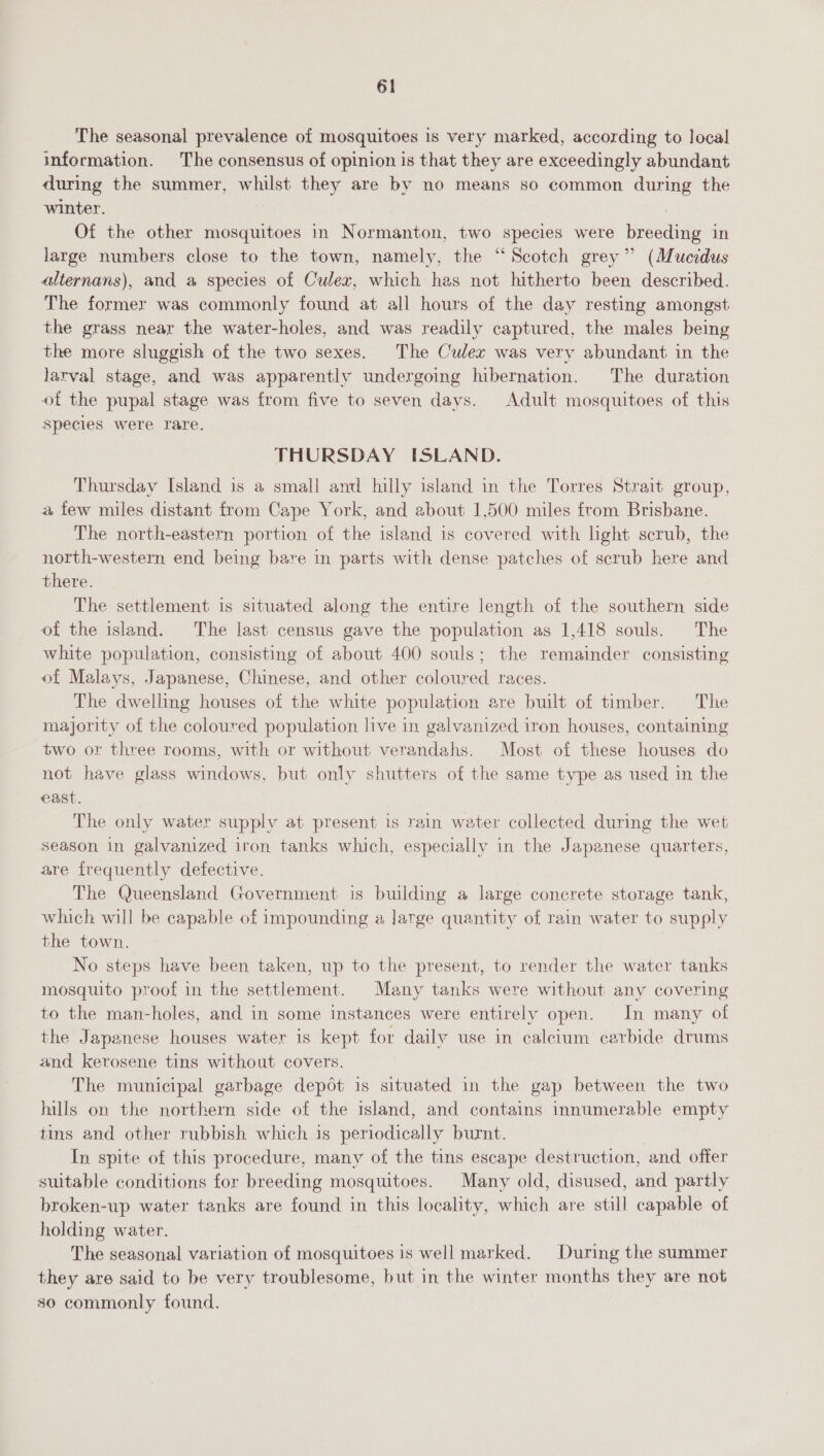 The seasonal prevalence of mosquitoes is very marked, according to local information. The consensus of opinion is that they are exceedingly abundant during the summer, whilst they are by no means so common during the winter. : Of the other mosquitoes in Normanton, two species were breeding in large numbers close to the town, namely, the ‘“ Scotch grev” (Mucidus alternans), and a species of Culex, which has not hitherto been described. The former was commonly found at all hours of the day resting amongst the grass near the water-holes, and was readily captured, the males being the more sluggish of the two sexes. The Culex was very abundant in the larval stage, and was apparently undergoing hibernation. The duration of the pupal stage was from five to seven days. Adult mosquitoes of this species were rare. THURSDAY ISLAND. Thursday Island is a small and hilly island in the Torres Strait group, a few miles distant from Cape York, and about 1,500 miles from Brisbane. The north-eastern portion of the island is covered with lght scrub, the north-western end being bare in parts with dense patches of scrub here and there. The settlement is situated along the entire length of the southern side of the island. The last census gave the population as 1,418 souls. The white population, consisting of about 400 souls; the remainder consisting of Malays, Japanese, Chinese, and other coloured races. The dwelling houses of the white population are built of timber. The majority of the coloured population live in galvanized iron houses, containing two or three rooms, with or without verandahs. Most of these houses do not have glass windows, but only shutters of the same type as used in the east. The only water supply at present is rain water collected during the wet season in galvanized iron tanks which, especially in the Japanese quarters, are frequently defective. The Queensland Government is building a large concrete storage tank, which will be capable of impounding a large quantity of rain water to supply the town. No steps have been taken, up to the present, to render the water tanks mosquito proof in the settlement. Many tanks were without any covering to the man-holes, and in some instances were entirely open. In many of the Japanese houses water is kept for daily use in calcium carbide drums and kerosene tins without covers. The municipal garbage depot is situated in the gap between the two hills on the northern side of the island, and contains innumerable empty tins and other rubbish which is periodically burnt. In spite of this procedure, many of the tins escape destruction, and offer suitable conditions for breeding mosquitoes. Many old, disused, and partly broken-up water tanks are found in this locality, which are still capable of holding water. The seasonal variation of mosquitoes is well marked. During the summer they are said to be very troublesome, but in the winter months they are not so commonly found.