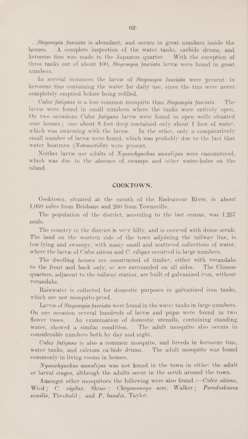 62: ,. Stegomyia faswata is.abundant, and occurs in great numbers inside the houses. .A complete inspection of the water tanks, carbide drums, and kerosene tins was made in the Japanese quarter. With the exception of three tanks out of about 100, Steyemyra fasciata larvee were found in great numbers. In several instances the larvee of Stegomyia fasciata were present in kerosene tins containing the water for daily use, since the tins were never completely emptied before being refilled. Culex fatigans is a less common mosquito than Stegomyia fasciata. The larvee were found in small numbers where the tanks were entirely open. On two occasions Culex fatigans larvee were found in open wells situated near houses; one about 8 feet deep contained only about 1 foot of water, which was swarming with the larvae. In the other, only a comparatively small number of larvee were found, which was probably due to the fact that water boatmen (Notonectide) were present. Neither larve nor adults of Nyssorhynchus annulipes were encountered, which was due to the absence of swamps and other water-holes on the island. COOKTOWN. Cooktown, situated at the mouth of the Endeavour River, is about 1,050 miles from Brisbane and 260 from Townsville. The population of the district, according to the last census, was 1,257 souls. The country in the district ts very hilly, and is covered with dense scrub. The land on the western side of the town adjoining the railway line, is low-lying and swampy, with many small and scattered collections of water, where the larvee of Culex sitiens and C. viligax occurred in large numbers. The dwelling houses are constructed of timber, either with verandahs to the front and back only, or are surrounded on all sides. The Chinese quarters, adjacent to the railway station, are built of galvanized iron, without verandahs. Rainwater is collected for domestic purposes in galvanized iron tanks, which are not mosquito-proof. Larvee of Stegomyia fasciata were found in the water tanks in large numbers. On one occasion several hundreds of larvee and pupez were found in two flower vases. An examination of domestic utensils, containing standing water, showed a similar condition. The adult mosquito also occurs in considerable numbers both by day and night. Culex fatigans is also a common mosquito, and breeds in kerosene tins, water tanks, and calcium cavbide drums. The adult mosquito was found commonly in living rooms in houses. Nyssorhynchus annulipes was not found in the town in either the adult ot larval stages, although the adults occur in the scrub around the town. Amongst other mosquitoes the following were also found :—Crlex srtiens, Wied; C.. vigilaz, Skuse; Chrysoconops acer, Walker; Pseudoskusea similis, Theobald; and P. basalts, Tayler.