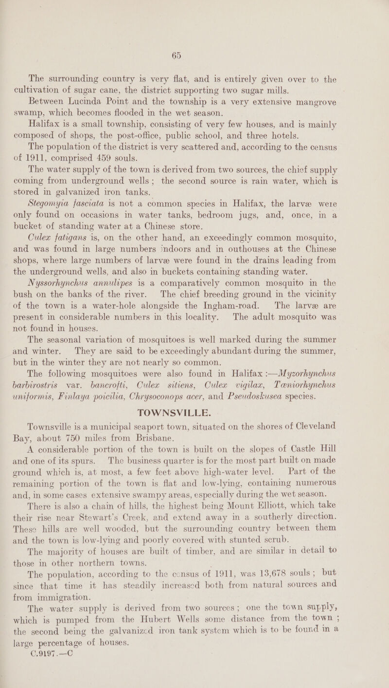 The surrounding country is very flat, and is entirely given over to the cultivation of sugar cane, the district supporting two sugar mills. Between Lucinda Point and the township is a very extensive mangrove swamp, which becomes flooded in the wet season. Halifax is a small township, consisting of very few houses, and is mainly composed of shops, the post-office, public school, and three hotels. The population of the district is very scattered and, according to the census of 1911, comprised 459 souls. The water supply of the town is derived from two sources, the chief supply coming from underground wells; the second source is rain water, which is stored in galvanized iron tanks. Stegomyia fasciata is not a common species in Halifax, the larvae were only found on occasions in water tanks, bedroom jugs, and, once, in a bucket of standing water at a Chinese store. Culex fatigans is, on the other hand, an exceedingly common mosquito, and was found in large numbers indoors and in outhouses at the Chinese shops, where large numbers of larvee were found in the drains leading from the underground wells, and also in buckets containing standing water. Nyssorhynchus annulipes is a comparatively common mosquito in the bush on the banks of the river. The chief breeding ground in the vicinity of the town is a water-hole alongside the Ingham-road. The larve are present in considerable numbers in this locality. The adult mosquito was not found in houses. The seasonal variation of mosquitoes is well marked during the summer and winter. They are said to be exceedingly abundant during the summer, but in the winter they are not nearly so common. The followmg mosquitoes were also found m Halifax :—Myzorhynchus barbirostris var. bancrofti, Culex sitiens, Culex vigilax, Teniorhynchus uniforms, Finlaya poicilia, Chrysoconops acer, and Pseudoskusea species. TOWNSVILLE. Townsville is a municipal seaport town, situated on the shores of Cleveland Bay, about 750 miles from Brisbane. A considerable portion of the town is built on the slopes of Castle Hill and one of its spurs. The business quarter is for the most part built on made ground which is, at most, a few feet above high-water level. Part of the remaining portion of the town is flat and low-lying, containing numerous and, in some cases extensive swampy areas, especially during the wet season. There is also a chain of hills, the highest being Mount Elhott, which take their rise near Stewart's Creek, and extend away in a southerly direction. These hills are well wooded, but the surrounding country between them and the town is low-lying and poorly covered with stunted scrub. The majority of houses are built of timber, and are similar in detail to those in other northern towns. . The population, according to the consus of 1911, was 13,678 souls; but since that time it has steadily increased both from natural sources and from immigration. The water. supply is derived from two sources; one the town supply, which is pumped from the Hubert Wells some distance from the town ; the second being the galvanizcd iron tank system which is to be found in a large percentage of houses. C.9197.—C