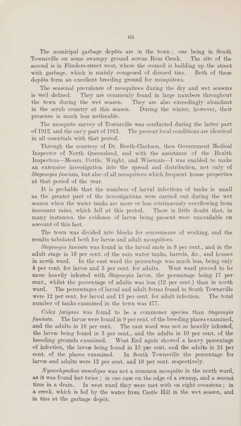 The municipal garbage depdts are in the town; one being in South Townsville on some swampy ground across Ross Creek. The site of the second is in Flinders-street west, where the council is building up the street with garbage, which is mainly composed of disused tins. Both of these depdéts form an excellent breeding ground for mosquitoes. The seasonal prevalence of mosquitoes during the dry and wet seasons is well defined. They are commonly found in large numbers throughout the town during the wet season. They are also exceedingly abundant in the scrub country at this season. Durig the winter, however, their presence is much less noticeable. The mosquito survey of Townsville was conducted during the latter part of 1912, and the early part of 1913. The present local conditions are identical in all essentials with that period. Through the courtesy of Dr. Booth-Clarkson, then Government Medical Inspector of North Queensland, and with the assistance of the Health Inspectors—Messrs. Cottle, Wright, and Wiseman—I was enabled to make an extensive investigation into the spread and distribution, not only of Stegomyia fasciata, but also of all mosquitoes which frequent house properties at that period of the year. It is probable that the numbers of larval infections of tanks is small as the greater part of the investigations were carried out during the wet season when the water tanks are more or less continuously overflowing from incessant rains, which fall at this period. There is little doubt that, 1a many instances, the evidence of larvee being present were unavailable on account of this fact. The town was divided mto blocks for convenience of working, and the results tabulated both for larvee and adult mosquitoes. Stegomyia fascrata was found in the larval state in 8 per cent., and in the adult stage in 18 per cent. of the rain water tanks, barrels, &amp;c., and houses in north ward. In the east ward the percentage was much less, being only 4 per cent. for larvee and 3 per cent. for adults. West ward proved to be more heavily infested with Stegomyra larve, the percentage being 17 per cent., whilst the percentage of adults was less (12 per cent.) than in north ward. The percentages of larval and adult forms found m South Townsville were 12 per cent. for larval and 13 per cent. for adult infection. The total number of tanks examined in the town was 477. Culex fatigans was found to be a commoner species than Stegomyia fasciata. The larvee were found in 9 per cent. of the breeding places examined, and the adults in 16 per cent. The east ward was not so heavily infested, the larvee being found in 3 per cent., and the adults in 10 per cent. of the breeding grounds examined. West End again showed a heavy percentage of infection, the larve being found in 13 per cent. and the adults in 24 per cent. of the places examined. In South Townsville the percentage for larve and adults were 12 per cent. and 18 per cent. respectively. Nyssorhynchus annulipes was not a common mosquito in the north ward, as it was found but twice ; in one case on the edge of a swamp, and a second time ina drain. In west ward they were met with on eight occasions ; in a creek, which is fed by the water from Castle Hill nm the wet season, and in tins at the garbage depot.