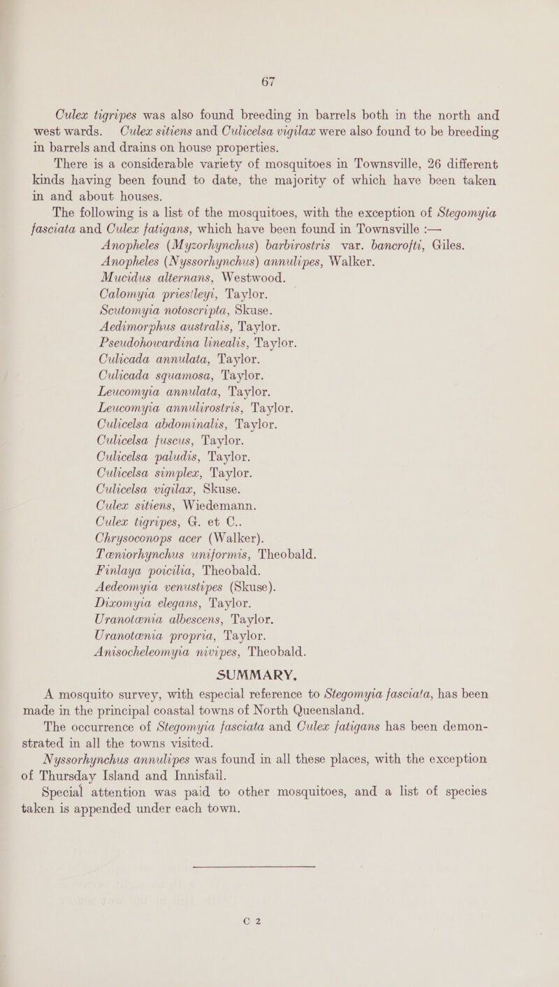 Culex tigripes was also found breeding in barrels both in the north and west wards. Culex sitiens and Culicelsa vigilax were also found to be breeding in barrels and drains on house properties. There is a considerable variety of mosquitoes in Townsville, 26 different kinds having been found to date, the majority of which have been taken in and about houses. The following is a list of the mosquitoes, with the exception of Stegomyva fasciata and Culex fatigans, which have been found in Townsville :— Anopheles (Myzorhynchus) barbirostris var. bancroftr, Giles. Anopheles (Nyssorhynchus) annulipes, Walker. Mucidus alternans, Westwood. Calomyra priesileyr, Taylor. | Scutomyia notoscripta, Skuse. Aedimorphus australis, Taylor. Pseudohowardina linealis, Taylor. Culicada annulata, Taylor. Culicada squamosa, Taylor. Leucomyia annulata, Taylor. Leucomyia annulirostris, Taylor. Culicelsa abdominalis, Taylor. Culicelsa fuscus, Taylor. Culicelsa paiudis, Taylor. Culicelsa simplex, Taylor. Culicelsa vigilax, Skuse. Culex siteens, Wiedemann. Culex togripes, G. et C.. Chrysoconops acer (Walker). Temorhynchus umformis, Theobald. Finlaya porciia, Theobald. Aedeomyra venustipes (Skuse). Dixomyra elegans, Taylor. Uranotema albescens, Taylor. Uranotena propria, Taylor. Amsocheleomyia nivipes, Theobald. SUMMARY. A mosquito survey, with especial reference to Stegomyia fascrata, has been made in the principal coastal towns of North Queensland. The occurrence of Stegomyia fasciata and Culex fatigans has been demon- strated in all the towns visited. Nyssorhynchus annulipes was found in all these places, with the exception of Thursday Island and Innisfail. Special attention was paid to other mosquitoes, and a list of species taken is appended under each town.