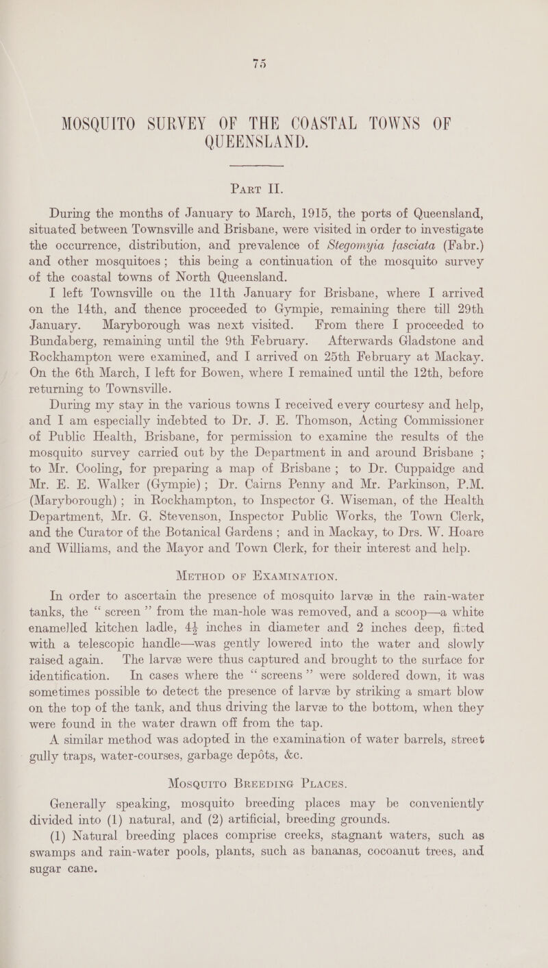MOSQUITO SURVEY OF THE COASTAL TOWNS OF QUEENSLAND. Parr I]. During the months of January to March, 1915, the ports of Queensland, situated between Townsville and Brisbane, were visited in order to investigate the occurrence, distribution, and prevalence of Stegomyia fasciata (Fabr.) and other mosquitoes; this beg a continuation of the mosquito survey of the coastal towns of North Queensland. I left Townsville on the 11th January for Brisbane, where I arrived on the 14th, and thence proceeded to Gympie, remaining there till 29th January. Maryborough was next visited. From there I proceeded to Bundaberg, remaining until the 9th February. Afterwards Gladstone and Rockhampton were examined, and I arrived on 25th February at Mackay. On the 6th March, I left for Bowen, where I remained until the 12th, before returning to Townsville. Durimg my stay in the various towns I received every courtesy and help, and I am especially mdebted to Dr. J. HE. Thomson, Acting Commissioner of Public Health, Brisbane, for permission to examine the results of the mosquito survey carried out by the Department in and around Brisbane ; to Mr. Cooling, for preparing a map of Brisbane; to Dr. Cuppaidge and Mr. KE. E. Walker (Gympie); Dr. Cairns Penny and Mr. Parkinson, P.M. (Maryborough) ; in Rockhampton, to Inspector G. Wiseman, of the Health Department, Mr. G. Stevenson, Inspector Public Works, the Town Clerk, and the Curator of the Botanical Gardens ; and in Mackay, to Drs. W. Hoare and Williams, and the Mayor and Town Clerk, for their interest and help. Meruop or EXAMINATION. In order to ascertain the presence of mosquito larve in the rain-water tanks, the “ screen ” from the man-hole was removed, and a scoop—a white enamelled kitchen ladle, 45 inches in diameter and 2 inches deep, fitted with a telescopic handle—was gently lowered into the water and slowly raised again. The larvee were thus captured and brought to the surface for identification. In cases where the “ screens’’ were soldered down, it was sometimes possible to detect the presence of larve by striking a smart blow on the top of the tank, and thus driving the larvee to the bottom, when they were found in the water drawn off from the tap. A similar method was adopted in the examination of water barrels, street gully traps, water-courses, garbage depdts, &amp;c. Moseuiro BREEDING PLACES. Generally speaking, mosquito breeding places may be conveniently divided into (1) natural, and (2) artificial, breedmg grounds. (1) Natural breeding places comprise creeks, stagnant waters, such as swamps and rain-water pools, plants, such as bananas, cocoanut trees, and sugar cane.