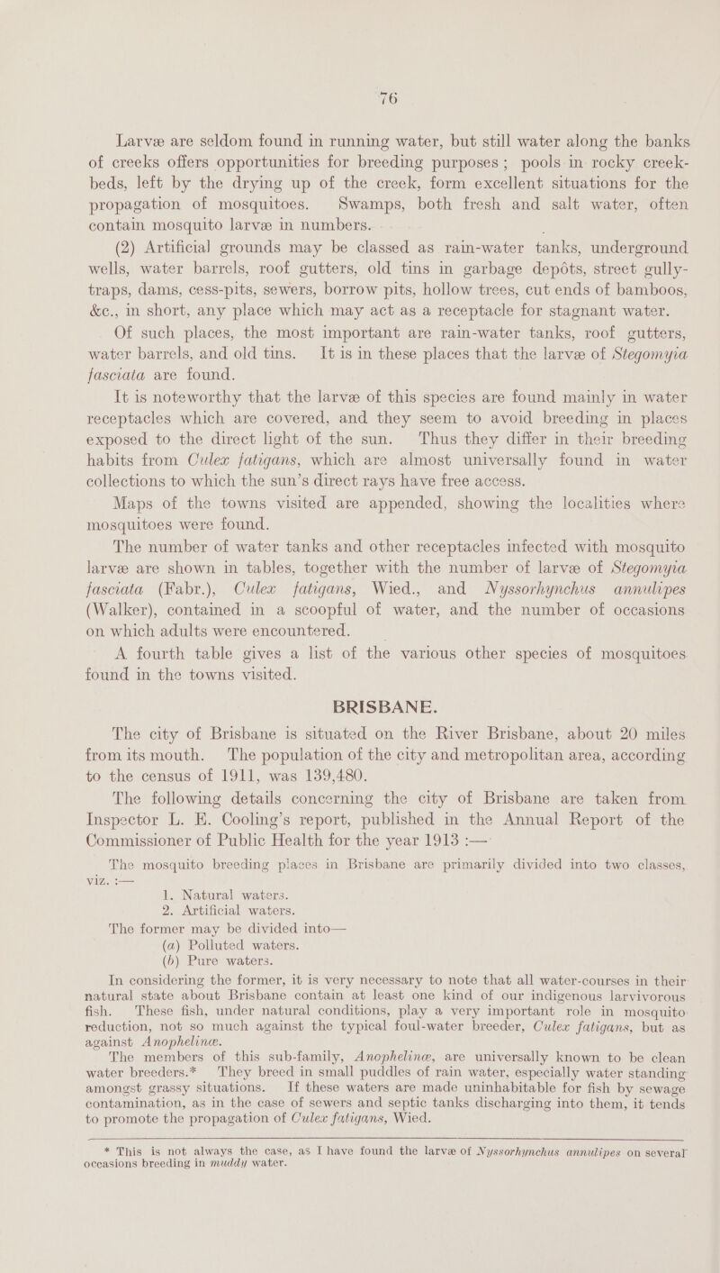 WO Larve are seldom found in running water, but still water along the banks of creeks offers opportunities for breeding purposes; pools in rocky creek- beds, left by the drymg up of the creek, form excellent situations for the propagation of mosquitoes. Swamps, both fresh and salt water, often contain mosquito larve in numbers. (2) Artificial grounds may be classed as rain-water tanks, underground wells, water barrels, roof gutters, old tins in garbage depots, street gully- traps, dams, cess-pits, sewers, borrow pits, hollow trees, cut ends of bamboos, &amp;c., in short, any place which may act as a receptacle for stagnant water. Of such places, the most important are rain-water tanks, roof gutters, water barrels, and old tins. It is in these places that the larvee of Stegomyia fasciata are found. It is noteworthy that the larve of this species are found mainly in water receptacles which are covered, and they seem to avoid breeding im places exposed to the direct light of the sun. Thus they differ in their breeding habits from Culex fatigans, which are almost universally found in water collections to which the sun’s direct rays have free access. Maps of the towns visited are appended, showing the localities where mosquitoes were found. The number of water tanks and other receptacles infected with mosquito larvee are shown in tables, together with the number of larvee of Stegomyia fasciata (Fabr.), Culex fatigans, Wied., and Nyssorhynchus annulipes (Walker), contamed in a scoopful of water, and the number of occasions on which adults were encountered. ; A fourth table gives a list of the various other species of mosquitoes. found in the towns visited. BRISBANE. The city of Brisbane is situated on the River Brisbane, about 20 miles from its mouth. The population of the city and metropolitan area, according to the census of 1911, was 139,480. The following details concerning the city of Brisbane are taken from Inspector L. E. Cooling’s report, published in the Annual Report of the Commissioner of Public Health for the year 1913 :— The mosquito breeding places in Brisbane are primarily divided into two classes, viz. :— 1. Natural waters. 2. Artificial waters. The former may be divided into— (a) Polluted waters. (6) Pure waters. In considering the former, it is very necessary to note that all water-courses in their: natural state about Brisbane contain at least one kind of our indigenous larvivorous fish. These fish, under natural conditions, play a very important role in mosquito reduction, not so much against the typical foul-water breeder, Culex fatigans, but as against Anopheline. The members of this sub-family, Anophelinw, are universally known to be clean water breeders.* They breed in small puddles of rain water, especially water standing amongst grassy situations. If these waters are made uninhabitable for fish by sewage contamination, as in the case of sewers and septic tanks discharging into them, it tends to promote the propagation of Culex fatigans, Wied. * This is not always the case, as I have found the larve of Nyssorhynchus annulipes on several’ occasions breeding in muddy water.