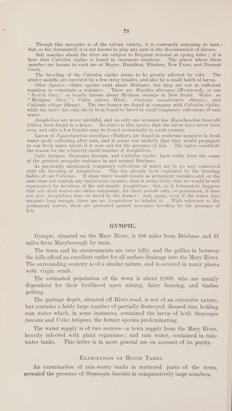 Though this mosquito is of the sylvan variety, it is extremely annoying to man ; but, so far, fortunately it is not known to play any part in the dissemination of disease. Salt marshes about the river are subject to frequent renewal at spring tides; it is here that Culicelsa vigilax is found in enormous numbers. The places where these marshes are known to exist are at Mayne, Hamilton, Windsor, New Farm, and Norman ‘Creek. The breeding of the Cwlicelsa vigilax seems to be greatly affected by cold. The winter months are survived by a few stray females, and also by a small batch of larvee. Other Species.—Other species exist about Brisbane, but they are not in sufficient numbers to constitute a nuisance. These are Mucidus alternans (Westwood), or our “Scotch Grey,” or locally known about Hexham swamps in New South Wales as “Hexham Grey”; Culex sitiens, Wied., Culicelsa. annulirostris (Skuse); and Culicada vittiger (Skuse). The two former are found in company with Culicelsa vigilazx, while the latter has only lately been found to breed in small temporary collections of rain water. Anopheline are never plentiful, and on only one occasion has Myzorhynchus bancrofti (Giles), been found in a house. So scarce is this species that the larve have never been seen, and only a few females may be found occasionally in scrub country. Larvee of Nyssorhynchus annulipes (Walker), are found in moderate numbers in fresh water pools collecting after rain, and it seems not unlikely that they would propagate in our fresh water creeks if it were not for the presence of fish. The latter constitute the reason for the relatively small number of Anopheline. Culex fatigans, Stegomyia fasciata, and Culicelsa vigilar, have really been the cause of the greatest mosquito nuisance in and around Brisbane. As previously mentioned, temporary collections of water are in no way connected with the breeding of Anopheline. This has already been explained by the breeding habits of our Culicine. lf clean water would remain as permanent marshes, and, at the same time not contain any larvivorous enemies, then it seems likely that we would be well represented by members of the sub-family Anopheline ; but, as it fortunately happens that our clean waters are either temporary, for short periods only, or permanent, it does not give Anopheline time to breed in the former; and, again, even if the water does stagnate long enough, there are no Anopheline to inhabit it. With reference to the permanent waters, these are protected against mosquito breeding by the presence of fish. GYMPIE. Gympie, situated on the Mary River, is 106 miles from Brisbane and 61 miles from Maryborough by train. The town and its environments are very hilly, and the gullies in between the hills afford an excellent outlet for all surface dramage into the Mary River. The surrounding country is of a similar nature, and is covered in many places with virgin scrub. The estimated population of the town is about 9,000, who are mainly dependant for their livelihood upon mining, dairy farming, and timber getting. The garbage depot, situated off River-road, is not of an extensive nature, but contains a fairly large number of partially destroyed, disused tins, holding rain water which, in some instances, contained the larvee of both Stegomyia fascoata and Culex fatigans, the former species predominating. The water supply is of two sources—a town supply from the Mary River, heavily infected with plant organisms; and rain water, contained in rain- water tanks. This latter is in more general use on account of its purity. EXAMINATION OF HousE TANKS. An examination of rain-water tanks im scattered parts of the town, revealed the presence of Stegomyra fasciata in comparatively large numbers.