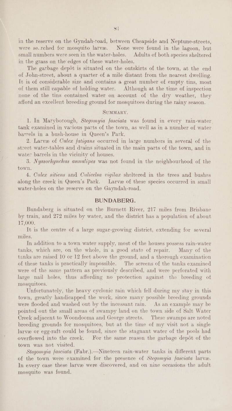 3 in the reserve on the Gyndah-road, between Cheapside and Neptune-streets, were se.rched for mosquito larve. None were found in the lagoon, but small numbers were seen in the water-holes. Adults of both species sheltered in the grass on the edges of these water-holes. The garbage depot is situated on the outskirts of the town, at the end of John-street, about a quarter of a mile distant from the nearest dwelling. It is of considerable size and contains a great number of empty tins, most of them still capable of holding water. Although at the time of inspection none of the tins contained water on account of the dry weather, they afiord an excellent breeding ground for mosquitoes during the rainy season. SUMMARY. 1. In Maryborough, Stegomyia fasciata was found in every rain-water, tank examined in various parts of the town, as well as in a number of water barrels in a bush-house in Queen’s Park. 2. Larve of Culex fatigans occurred in large numbers in several of the street water-tables and drains situated in the main parts of the town, and in water barrels in the vicinity of houses. 3. Nyssorhynchus annulipes was not found in the neighbourhood of the town. 4. Culex sitiens and Oulicelsa vigilax sheltered in the trees and bushes along the creek in Queen’s Park. Larve of these species occurred in small water-holes on the reserve on the Gayndah-road. BUNDABERG. Bundaberg is situated on the Burnett River, 217 miles from Brisbane by train, and 272 miles by water, and the district has a population of about 17,000. It is the centre of a large sugar-growing district, extending for several miles. In addition to a town water supply, most of the houses possess rain-water tanks, which are, on the whole, in a good state of repair. Many of the tanks are raised 10 or 12 feet above the ground, and a thorough examination of these tanks is practically impossible. The screens of the tanks examined were of the same pattern as previously described, and were perforated with large nail holes, thus affordmg no protection agamst the breeding ot mosquitoes. Unfortunately, the heavy cyclonic rain which fell during my stay in this town, greatly handicapped the work, since many possible breeding grounds were flooded and washed out by the incessant rain. As an example may be pointed out the small areas of swampy land on the town side of Salt Water Creek adjacent to Woondooma and George streets. These swamps are noted breeding grounds for mosquitoes, but at the time of my visit not a single larve or egg-raft could be found, since the stagnant water of the pools had overflowed into the creek. For the same reason the garbage depot of the town was not visited. Stegomyia fasciata (Fabr.)—Nineteen rain-water tanks in different parts of the town were examined for the presence of Stegomyra fasciata larvee. In every case these larvae were discovered, and on nine occasions the adult mosquito was found. :
