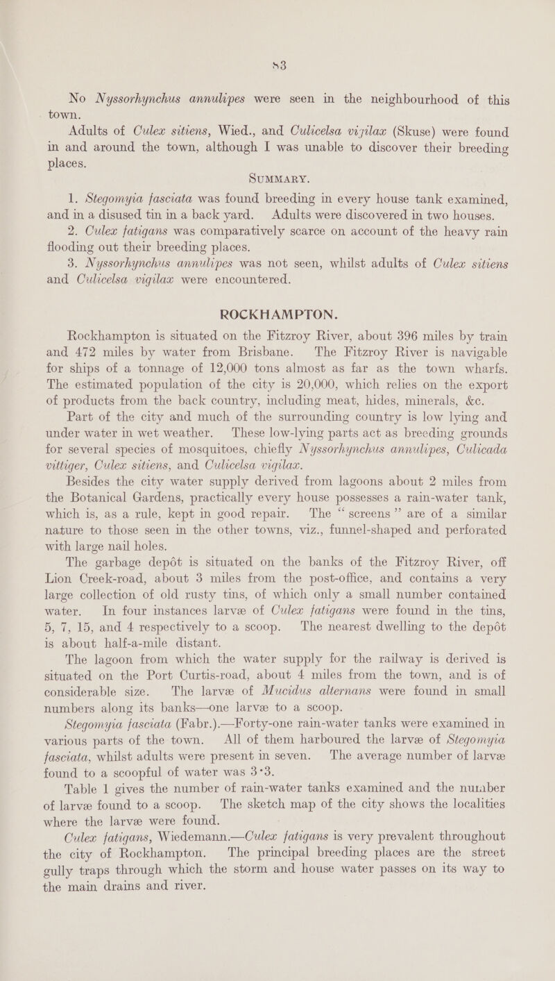 Se No Nyssorhynchus annulipes were seen in the neighbourhood of this town. Adults of Culex sitiens, Wied., and Culicelsa visilax (Skuse) were found im and around the town, although I was unable to discover their breeding places. SUMMARY. 1. Stegomyia fascrata was found breeding in every house tank examined, and in a disused tin ina back yard. Adults were discovered in two houses. 2. Culex fatgans was comparatively scarce on account of the heavy rain flooding out their breeding places. 3. Nyssorhynchus annulipes was not seen, whilst adults of Culex sitiens and Culicelsa vigilax were encountered. ROCKHAMPTON. Rockhampton is situated on the Fitzroy River, about 396 miles by train and 472 miles by water from Brisbane. The Fitzroy River is navigable for ships of a tonnage of 12,000 tons almost as far as the town wharts. The estimated population of the city is 20,000, which relies on the export of products from the back country, including meat, hides, minerals, &amp;c. Part of the city and much of the surrounding country is low lying and under water in wet weather. These low-lying parts act as breeding grounds for several species of mosquitoes, chiefly Nyssorhynchus annulipes, Culicada vutiger, Culex sitiens, and Culicelsa vigilaz. Besides the city water supply derived from lagoons about 2 miles from the Botanical Gardens, practically every house possesses a rain-water tank, which is, as a rule, kept in good repair. The “screens” are of a similar nature to those seen in the other towns, viz., funnel-shaped and perforated with large nail holes. The garbage depot is situated on the banks of the Fitzroy River, off Lion Creek-road, about 3 miles from the post-office, and contains a very large collection of old rusty tins, of which only a small number contained water. In four instances larve of Culex fatigans were found in the tins, 5, 7, 15, and 4 respectively to a scoop. ‘The nearest dwelling to the depot is about half-a-mile distant. The lagoon from which the water supply for the railway is derived is situated on the Port Curtis-road, about 4 miles from the town, and is of considerable size. The larve of Mucidus alternans were found in small numbers along its banks—one larve to a scoop. Stegomyra fasciata (Fabr.).—Forty-one rain-water tanks were examined in various parts of the town. All of them harboured the larvae of Stegomyia fasciata, whilst adults were present in seven. ‘I'he average number of larvee found to a scoopful of water was 3°38. Table 1 gives the number of rain-water tanks examined and the number of larvee found to a scoop. The sketch map of the city shows the localities where the larvee were found. Culex fatigans, Wiedemann.—Culex fatigans is very prevalent throughout the city of Rockhampton. The principal breeding places are the street gully traps through which the storm and house water passes on its way to the main drains and river.