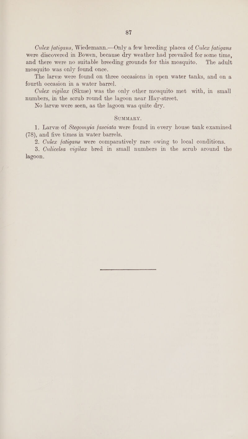 Culex fatigans, Wiedemann.—Only a few breeding places of Culex fatigans were discovered in Bowen, because dry weather had prevailed for some time, and there were no suitable breeding grounds for this mosquito. The adult mosquito was only found once. The larve were found on three occasions in open water tanks, and on a fourth occasion im a water barrel. Culex vigilax (Skuse) was the only other mosquito met with, m small numbers, in the scrub round the lagoon near Hay-street. No larve were seen, as the lagoon was quite dry. SUMMARY. 1. Larvee of Stegomyra fasciata were found in every house tank examined (78), and five times in water barrels. 2. Culex fatigans were comparatively rare owing to local conditions. 3. Culicelsa vigilax bred in small numbers in the scrub around the lagoon.
