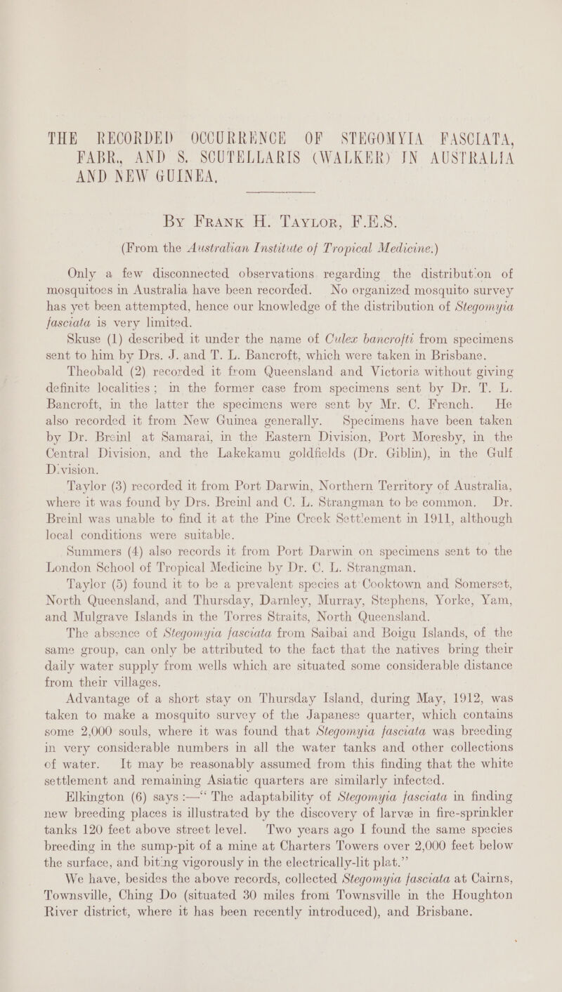 THE RECORDED OCCURRENCE OF STEGOMYIA FPASCIATA, FABR, AND 8. SCUTELLARIS (WALKER) JN AUSTRALIA AND NEW GUINEA, By Frank H. Taytor, F.ES. (From the Australian Institute of Tropical Medicine.) Only a few disconnected observations regarding the distribut‘on of mosquitoes in Australia have been recorded. No organized mosquito survey has yet been attempted, hence our knowledge of the distribution of Se fascoata is very limited. Skuse (1) described it under the name of Culex bancrofti from specimens sent to him by Drs. J. and T. L. Bancroft, which were taken in Brisbane. Theobald (2) recorded it from Queensland and Victoria without giving definite localities; im the former case from specimens sent by Dr. T. L. Bancroft, in the latter the specimens were sent by Mr. C. French. He also recorded it from New Guinea generally. Specimens have been taken by Dr. Breinl at Samarai, in the Eastern Division, Port Moresby, in_ the Central Division, and the Lakekamu goldfields (Dr. Giblin), m the Gulf D.-vision. | Taylor (3) recorded it from Port Darwin, Northern Territory of Australia, where it was found by Drs. Breinl and C. L. Strangman to be common. Dr. Breinl was unable to find it at the Pine Creek Settlement in 1911, although local conditions were suitable. Summers (4) also records it from Port Darwin on specimens sent to the London School of Tropical Medicine by Dr. C. L. Strangman., Taylor (5) found it to be a prevalent species at Cooktown and Somerset, North Queensland, and Thursday, Darnley, Murray, Stephens, Yorke, Yam, and Mulgrave Islands in the Torres Straits, North Queensland. The absence of Stegomyia fasciata from Saibai and Boigu Islands, of the same group, can only be attributed to the fact that the natives bring their daily water supply from wells which are situated some considerable distance from their villages. Advantage of a short stay on Thursday Island, during May, 1912, was taken to make a mosquito survey of the Japanese quarter, which contains some 2,000 souls, where it was found that Stegomyia fasciata was breeding in very considerable numbers in all the water tanks and other collections of water. It may be reasonably assumed from this finding that the white settlement and remaining Asiatic quarters are similarly infected. Elkington (6) says :—** The adaptability of Stegomyia fasciata in finding new breeding places is illustrated by the discovery of larve in fire-sprinkler tanks 120 feet above street level. Two years ago I found the same species breeding in the sump-pit of a mine at Charters Towers over 2,000 feet below the surface, and bit:ng vigorously in the electrically-lit plat.” We have, besides the above records, collected Stegomyia fasciata at Cairns, Townsville, Ching Do (situated 30 miles from Townsville in the Houghton River district, where it has been recently introduced), and Brisbane.