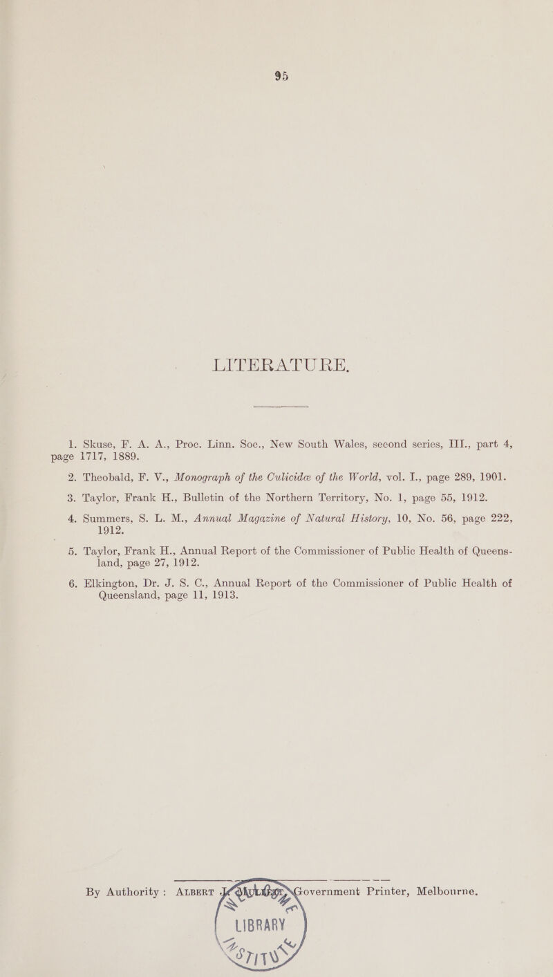 95 TATE EAT EE, 1. Skuse, F. A. A., Proc. Linn. Soc., New South Wales, second series, III., part 4, page 1717, 1889. 2. Theobald, F. V., Monograph of the Culicide of the World, vol. I., page 289, 1901. 3. Taylor, Frank H., Bulletin of the Northern Territory, No. 1, page 55, 1912. 4. Summers, 8. L. M., Annual Magazine of Natural History, 10, No. 56, page 222, 1912. Or . Taylor, Frank H., Annual Report of the Commissioner of Public Health of Queens- land, page 27, 1912. jor) . Elkington, Dr. J. 8. C., Annual Report of the Commissioner of Public Health of Queensland, page 11, 1913. By Authority : ALBERT overnment Printer, Melbourne, Cae» LIBRARY