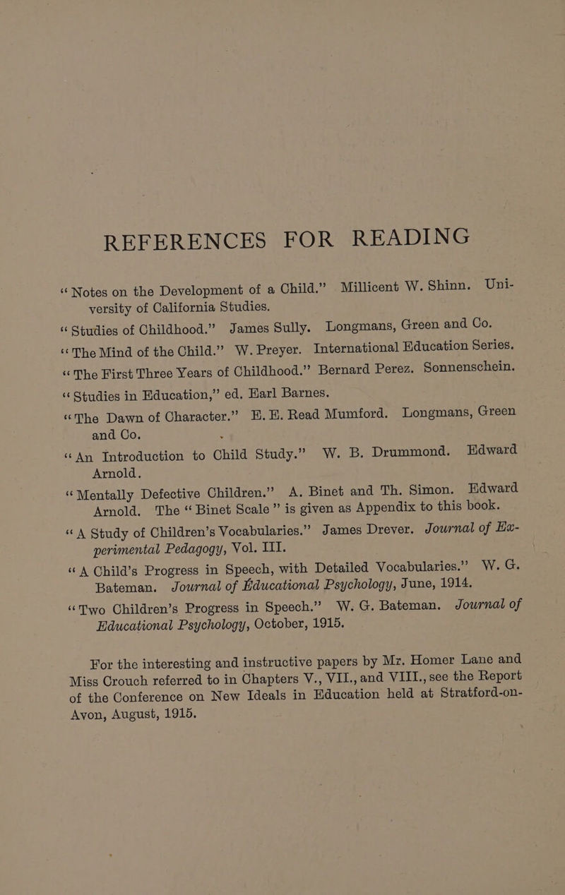 REFERENCES FOR READING ‘Notes on the Development of a Child.” Millicent W. Shinn. Uni- versity of California Studies. “ Studies of Childhood.” James Sully. Longmans, Green and Co. ‘The Mind of the Child.” W. Preyer. International Education Series. “The First Three Years of Childhood.” Bernard Perez. Sonnenschein. ‘“‘ Studies in Education,’ ed. Harl Barnes. ‘The Dawn of Character.” E.H. Read Mumford. Longmans, Green and Co. : ‘An Introduction to Child Study.” W. B. Drummond. Edward Arnold. ‘Mentally Defective Children.” A. Binet and Th. Simon. Edward Arnold. The “ Binet Scale” is given as Appendix to this book. “A Study of Children’s Vocabularies.” James Drever. Journal of Hau- perimental Pedagogy, Vol. III. ‘“©A Child’s Progress in Speech, with Detailed Vocabularies.” W. G. Bateman. Journal of Educational Psychology, June, 1914. “Two Children’s Progress in Speech.” W. G. Bateman. Journal of Educational Psychology, October, 1915. For the interesting and instructive papers by Mz. Homer Lane and Miss Crouch referred to in Chapters V., VII., and VIII., see the Report of the Conference on New Ideals in Education held at Stratford-on- Avon, August, 1915. \