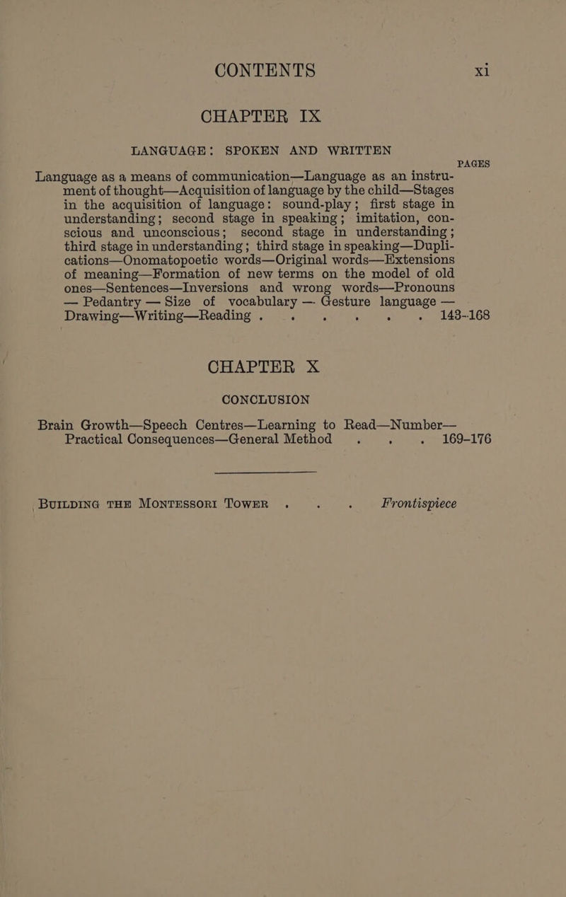 CHAPTER IX LANGUAGE: SPOKEN AND WRITTEN PAGES Language as a means of communication—Language as an instru- ment of thought—Acquisition of language by the child—Stages in the acquisition of language: sound-play; first stage in understanding; second stage in speaking; imitation, con- scious and unconscious; second stage in understanding ; third stage in understanding; third stage in speaking—Dupli- cations—Onomatopoetic words—Original words—Extensions of meaning—Formation of new terms on the model of old ones—Sentences—Inversions and wrong words—Pronouns — Pedantry — Size of vocabulary — Gesture language — Drawing—Writing—Reading . ‘ ‘ : ° . 148-168 CHAPTER X CONCLUSION Brain Growth—Speech Centres—Learning to Read—Number— Practical Consequences—General Method . : . 169-176 BUILDING THE MONTESSORI TOWER . : ‘ Frontispiece