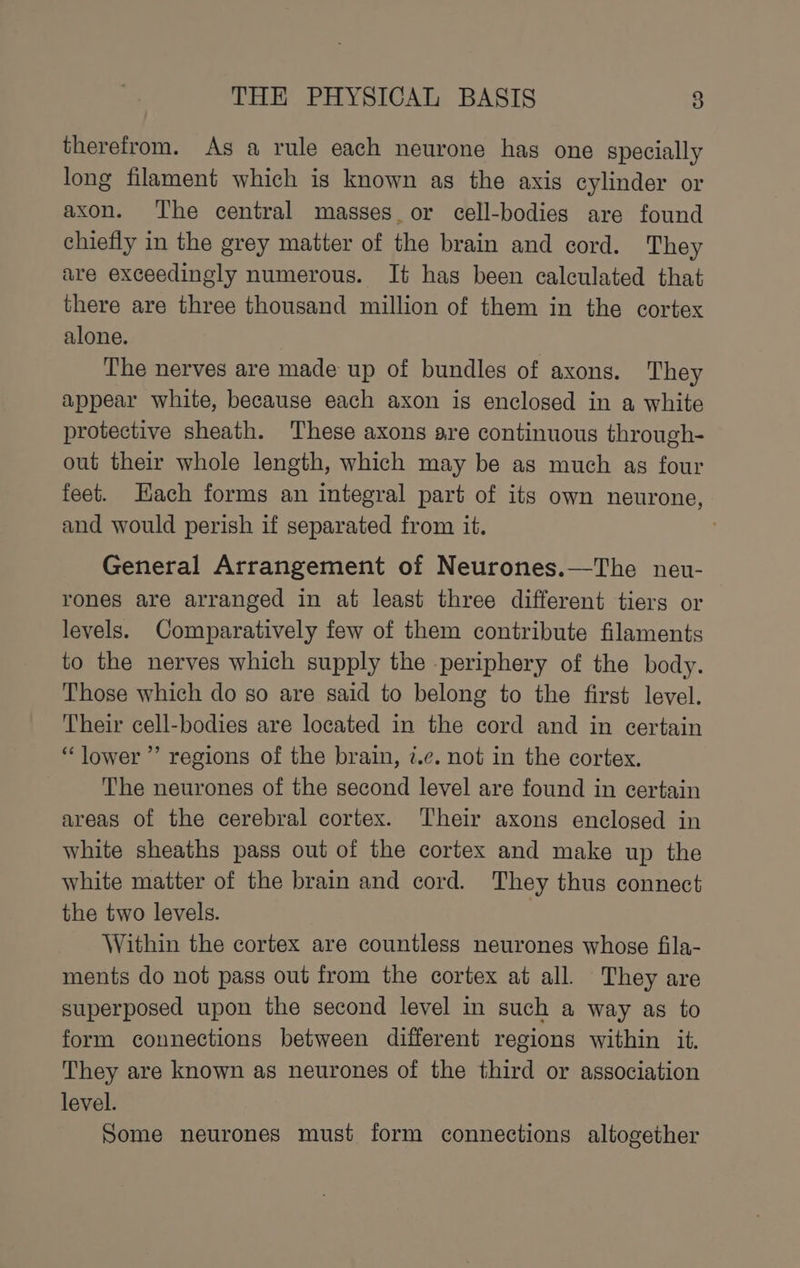 therefrom. As a rule each neurone has one specially long filament which is known as the axis cylinder or axon. The central masses_or cell-bodies are found chiefly in the grey matter of the brain and cord. They are exceedingly numerous. It has been calculated that there are three thousand million of them in the cortex alone. The nerves are made up of bundles of axons. They appear white, because each axon is enclosed in a white protective sheath. These axons are continuous through- out their whole length, which may be as much as four feet. Hach forms an integral part of its own neurone, and would perish if separated from it. ’ General Arrangement of Neurones.—The neu- rones are arranged in at least three different tiers or levels. Comparatively few of them contribute filaments to the nerves which supply the -periphery of the body. Those which do so are said to belong to the first level. Their cell-bodies are located in the cord and in certain “lower ”’ regions of the brain, 7.¢. not in the cortex. The neurones of the second level are found in certain areas of the cerebral cortex. Their axons enclosed in white sheaths pass out of the cortex and make up the white matter of the brain and cord. They thus connect the two levels. Within the cortex are countless neurones whose fila- ments do not pass out from the cortex at all. They are superposed upon the second level in such a way as to form connections between different regions within it. They are known as neurones of the third or association level. Some neurones must form connections altogether