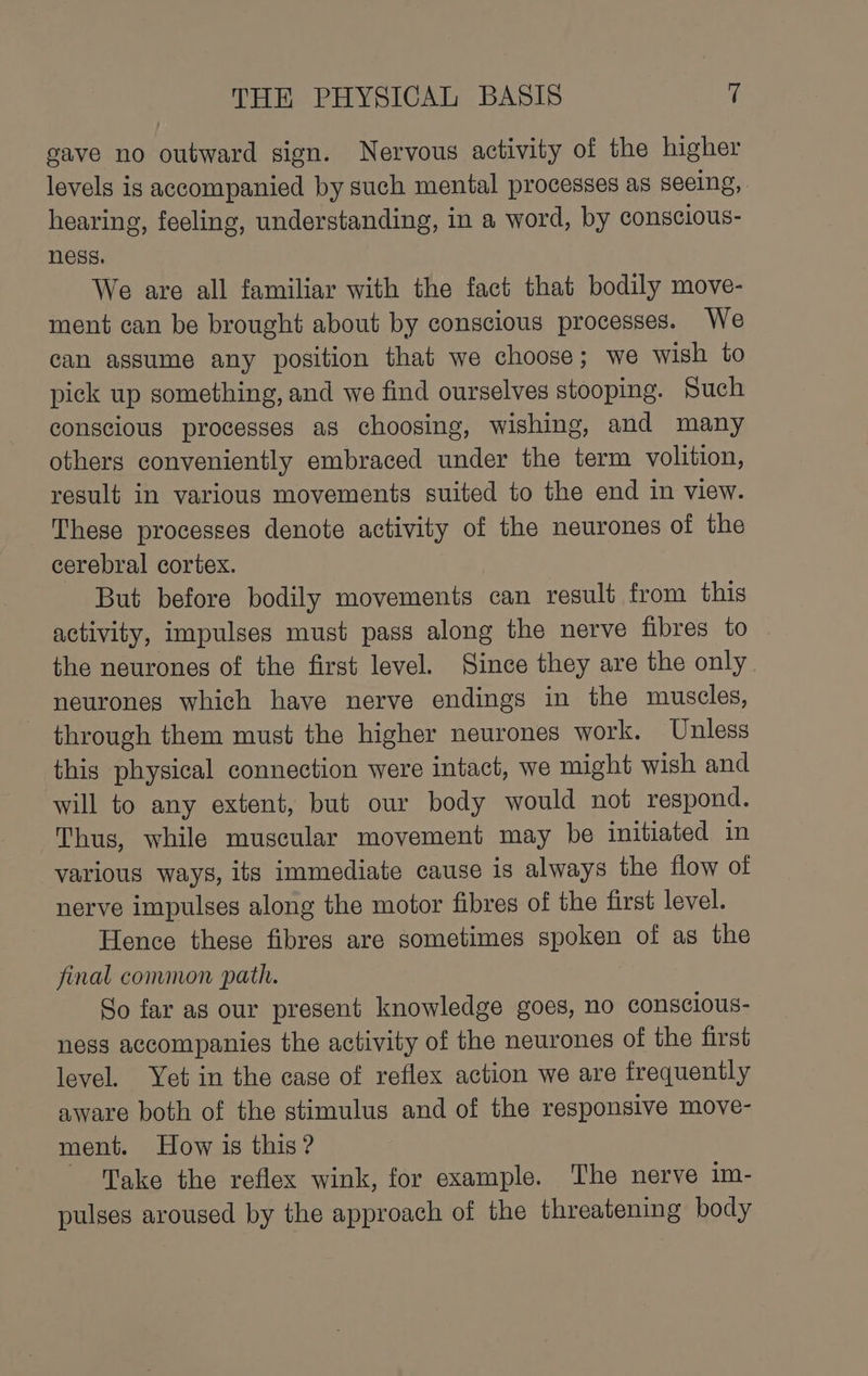 gave no outward sign. Nervous activity of the higher levels is accompanied by such mental processes as seeing, hearing, feeling, understanding, in a word, by conscious- ness. We are all familiar with the fact that bodily move- ment can be brought about by conscious processes. We can assume any position that we choose; we wish to pick up something, and we find ourselves stooping. Such conscious processes as choosing, wishing, and many others conveniently embraced under the term volition, result in various movements suited to the end in view. These processes denote activity of the neurones of the cerebral cortex. But before bodily movements can result from this activity, impulses must pass along the nerve fibres to the neurones of the first level. Since they are the only. neurones which have nerve endings in the muscles, through them must the higher neurones work. Unless this physical connection were intact, we might wish and will to any extent, but our body would not respond. Thus, while muscular movement may be initiated in various ways, its immediate cause is always the flow of nerve impulses along the motor fibres of the first level. Hence these fibres are sometimes spoken of as the final common path. So far as our present knowledge goes, no conscious- ness accompanies the activity of the neurones of the first level. Yet in the case of reflex action we are frequently aware both of the stimulus and of the responsive move- ment. How is this? Take the reflex wink, for example. The nerve im- pulses aroused by the approach of the threatening body