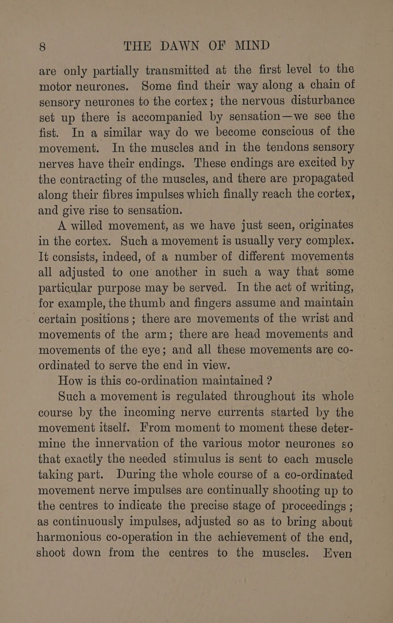 are only partially transmitted at the first level to the motor neurones. Some find their way along a chain of sensory neurones to the cortex; the nervous disturbance set up there is accompanied by sensation—we see the fist. In a similar way do we become conscious of the movement. In the muscles and in the tendons sensory nerves have their endings. These endings are excited by the contracting of the muscles, and there are propagated along their fibres impulses which finally reach the cortex, and give rise to sensation. A willed movement, as we have just seen, originates in the cortex. Such a movement is usually very complex. It consists, indeed, of a number of different movements all adjusted to one another in such a way that some particular purpose may be served. In the act of writing, for example, the thumb and fingers assume and maintain - certain positions; there are movements of the wrist and movements of the arm; there are head movements and movements of the eye; and all these movements are co- ordinated to serve the end in view. How is this co-ordination maintained ? Such a movement is regulated throughout its whole course by the incoming nerve currents started by the movement itself. From moment to moment these deter- mine the innervation of the various motor neurones so that exactly the needed stimulus is sent to each muscle taking part. During the whole course of a co-ordinated movement nerve impulses are continually shooting up to the centres to indicate the precise stage of proceedings ; as continuously impulses, adjusted so as to bring about harmonious co-operation in the achievement of the end, shoot down from the centres to the muscles. Even