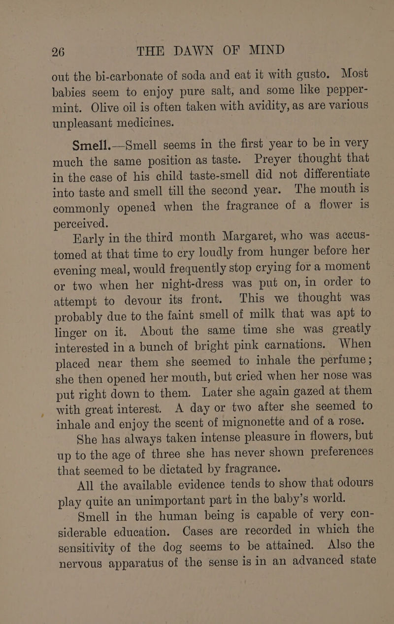 out the bi-carbonate of soda and eat it with gusto. Most babies seem to enjoy pure salt, and some like pepper- mint. Olive oil is often taken with avidity, as are various unpleasant medicines. : Smell.——Smell seems in the first year to be in very much the same position as taste. Preyer thought that in the case of his child taste-smell did not differentiate into taste and smell till the second year. The mouth is commonly opened when the fragrance of a flower is perceived. Early in the third month Margaret, who was accus- tomed at that time to cry loudly from hunger before her evening meal, would frequently stop crying fora moment | or two when her night-dress was put on, in order to attempt to devour its front. This we thought was probably due to the faint smell of milk that was apt to linger on it. About the same time she was greatly interested in a bunch of bright pink carnations. When placed near them she seemed to inhale the perfume ; she then opened her mouth, but cried when her nose was put right down to them. Later she again gazed at them with great interest. A day or two after she seemed to inhale and enjoy the scent of mignonette and of a rose. She has always taken intense pleasure in flowers, but up to the age of three she has never shown preferences that seemed to be dictated by fragrance. All the available evidence tends to show that odours play quite an unimportant part in the baby’s world. Smell in the human being is capable of very con- siderable education. Cases are recorded in which the sensitivity of the dog seems to be attained. Also the nervous apparatus of the sense is in an advanced state