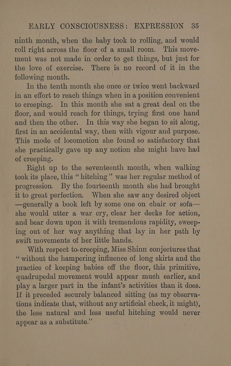 ninth month, when the baby took to rolling, and would roll right across the floor of a small room. This move- ment was not made in order to get things, but just for the love of exercise. There is no record of it in the following month. In the tenth month she once or twice went backward in an effort to reach things when in a position convenient to creeping. In this month she sata great deal on the floor, and would reach for things, trying first one hand and then the other. In this way she began to sit along, first in an accidental way, then with vigour and purpose. This mode of locomotion she found so satisfactory that she practically gave up any notion she might have had of creeping. Right up to the seventeenth month, when walking took its place, this “ hitching” was her regular method of progression. By the fourteenth month she had brought it to great perfection. When she saw any desired object —generally a book left by some one on chair or sofa— she would utter a war cry, clear her decks for action, and bear down upon it with tremendous rapidity, sweep- ing out of her way anything that lay in her path by swift movements of her little hands. With respect to-creeping, Miss Shinn conjectures that ‘without the hampering influence of long skirts and the practice of keeping babies off the floor, this primitive, quadrupedal movement would appear much earlier, and play a larger part in the infant’s activities than it does. If it preceded securely balanced sitting (as my observa- tions indicate that, without any artificial check, it might), the less natural and less useful hitching would never appear as a substitute.”