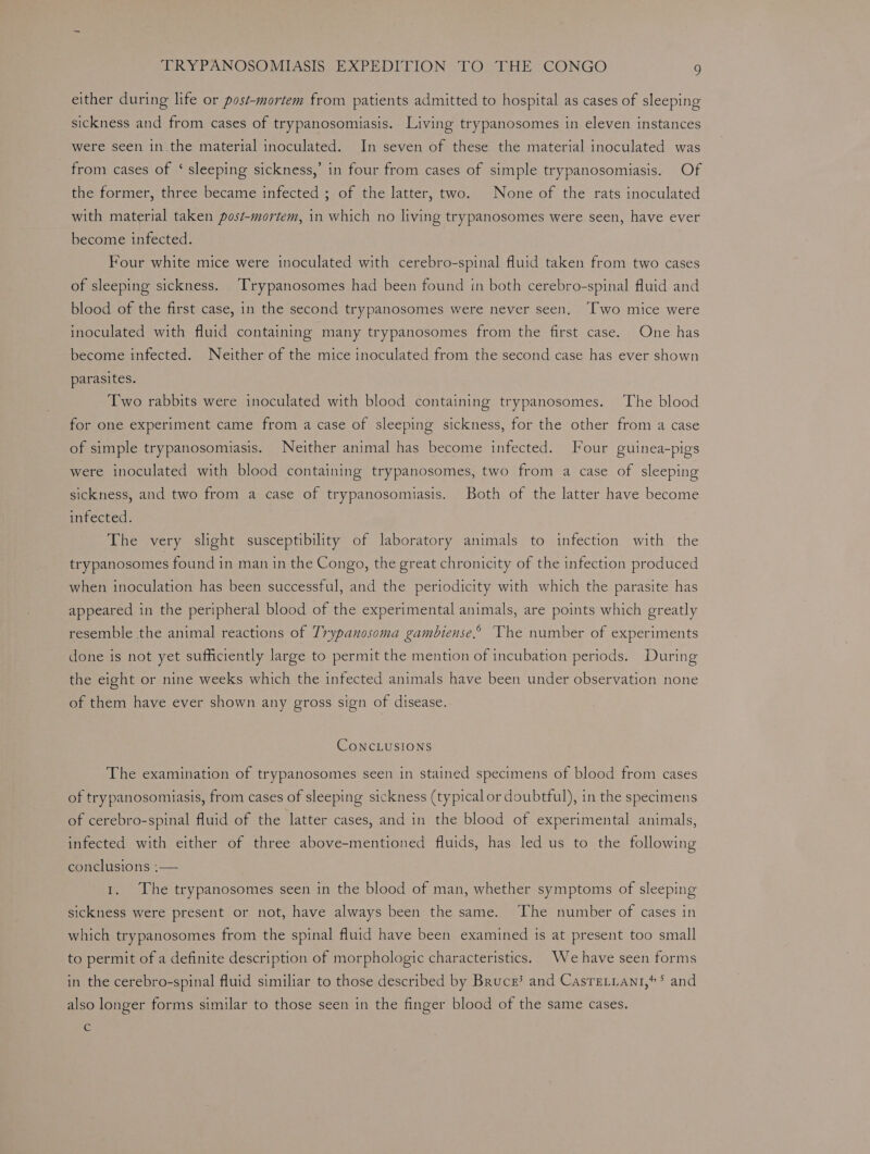 either during lite or post-mortem from patients admitted to hospital as cases of sleeping sickness and from cases of trypanosomiasis. Living trypanosomes in eleven instances were seen in the material inoculated. In seven of these the material inoculated was from cases of ‘ sleeping sickness,’ in four from cases of simple trypanosomiasis. Of the former, three became infected ; of the latter, two. None of the rats inoculated with material taken post-mortem, in which no living trypanosomes were seen, have ever become infected. Four white mice were inoculated with cerebro-spinal fluid taken from two cases of sleeping sickness. [rypanosomes had been found in both cerebro-spinal fluid and blood of the first case, in the second trypanosomes were never seen, ‘Two mice were inoculated with fluid containing many trypanosomes from the first case. One has become infected. Neither of the mice inoculated from the second case has ever shown parasites. Two rabbits were inoculated with blood containing trypanosomes. The blood for one experiment came from a case of sleeping sickness, for the other from a case of simple trypanosomiasis. Neither animal has become infected. Four guinea-pigs were inoculated with blood containing trypanosomes, two from a case of sleeping sickness, and two from a case of trypanosomiasis. Both of the latter have become infected. The very slight susceptibility of laboratory animals to infection with the trypanosomes found in man in the Congo, the great chronicity of the infection produced when inoculation has been successful, and the periodicity with which the parasite has appeared in the peripheral blood of the experimental animals, are points which greatly resemble the animal reactions of Trypanosoma gambiense.” The number of experiments done is not yet sufficiently large to permit the mention of incubation periods. During the eight or nine weeks which the infected animals have been under observation none of them have ever shown any gross sign of disease. CONCLUSIONS The examination of trypanosomes seen in stained specimens of blood from cases of trypanosomiasis, from cases of sleeping sickness (typical or doubtful), in the specimens of cerebro-spinal fluid of the latter cases, and in the blood of experimental animals, infected with either of three above-mentioned fluids, has led us to the following conclusions ;— 1. The trypanosomes seen in the blood of man, whether symptoms of sleeping sickness were present or not, have always been the same. The number of cases in which trypanosomes from the spinal fluid have been examined 1s at present too small to permit of a definite description of morphologic characteristics. We have seen forms in the cerebro-spinal fluid similiar to those described by Bruce? and Casre.iant,** and also longer forms similar to those seen in the finger blood of the same cases. Cc