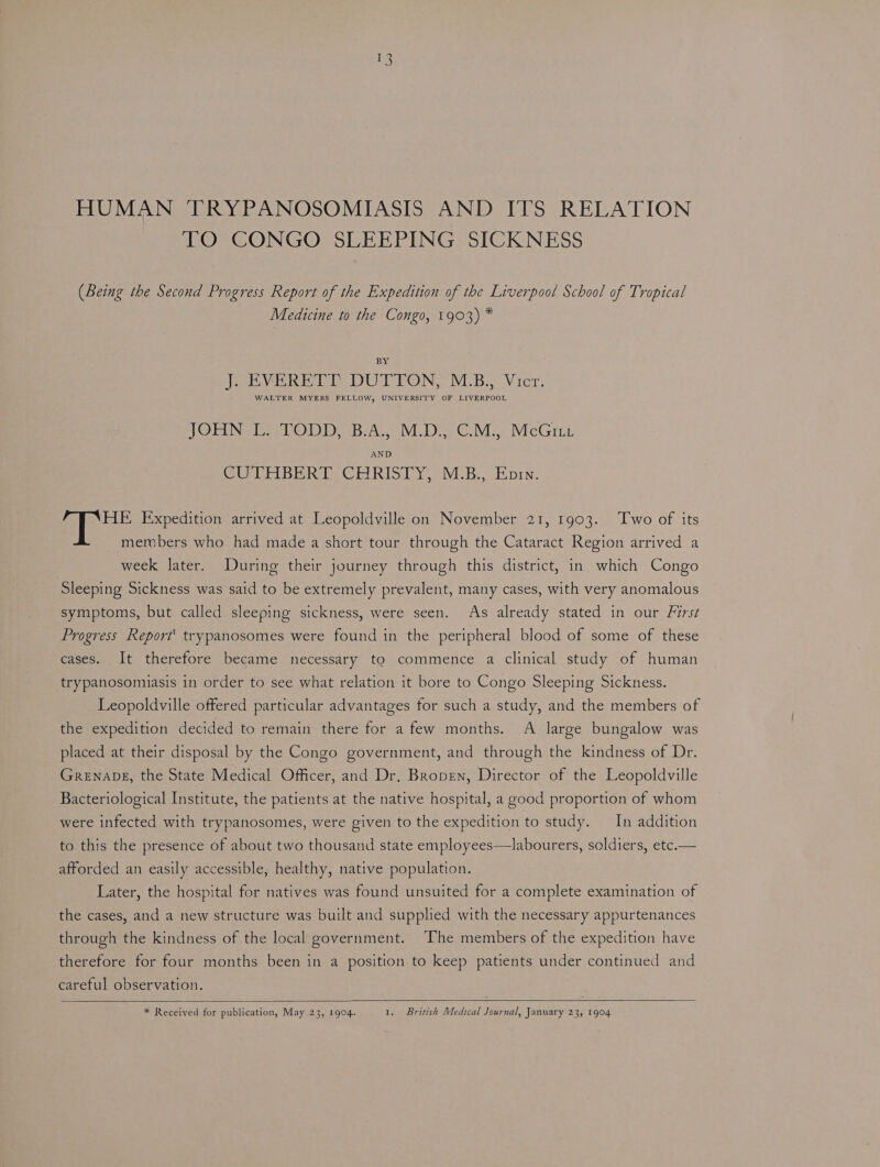 a HUMAN TRYPANOSOMIASIS AND ITS RELATION TO CONGO SLEEPING SICKNESS (Being the Second Progress Report of the Expedition of the Liverpool School of Tropical Medicine to the Congo, 1903) * BY; PebVER Ee DUTTON. MB. Vier, WALTER MYERS FELLOW, UNIVERSITY OF LIVERPOOL JOHN L. TODD, B.A., M.D., C.M., McGru CUTTI BER ty CEORIS IY. VEE Ein. HE Expedition arrived at Leopoldville on November 21, 1903. Two of its members who had made a short tour through the Cataract Region arrived a week later. During their journey through this district, in which Congo Sleeping Sickness was said to be extremely prevalent, many cases, with very anomalous symptoms, but called sleeping sickness, were seen. As already stated in our First Progress Report’ trypanosomes were found in the peripheral blood of some of these cases. It therefore became necessary to commence a clinical study of human trypanosomiasis in order to see what relation it bore to Congo Sleeping Sickness. Leopoldville offered particular advantages for such a study, and the members of the expedition decided to remain there for a few months. A large bungalow was placed at their disposal by the Congo government, and through the kindness of Dr. GRENADE, the State Medical Officer, and Dr. Bropen, Director of the Leopoldville Bacteriological Institute, the patients at the native hospital, a good proportion of whom were infected with trypanosomes, were given to the expedition to study. In addition to this the presence of about two thousand state employees—labourers, soldiers, etc.— afforded an easily accessible, healthy, native population. Later, the hospital for natives was found unsuited for a complete examination of the cases, and a new structure was built and supplied with the necessary appurtenances through the kindness of the local government. The members of the expedition have therefore for four months been in a position to keep patients under continued and careful observation.