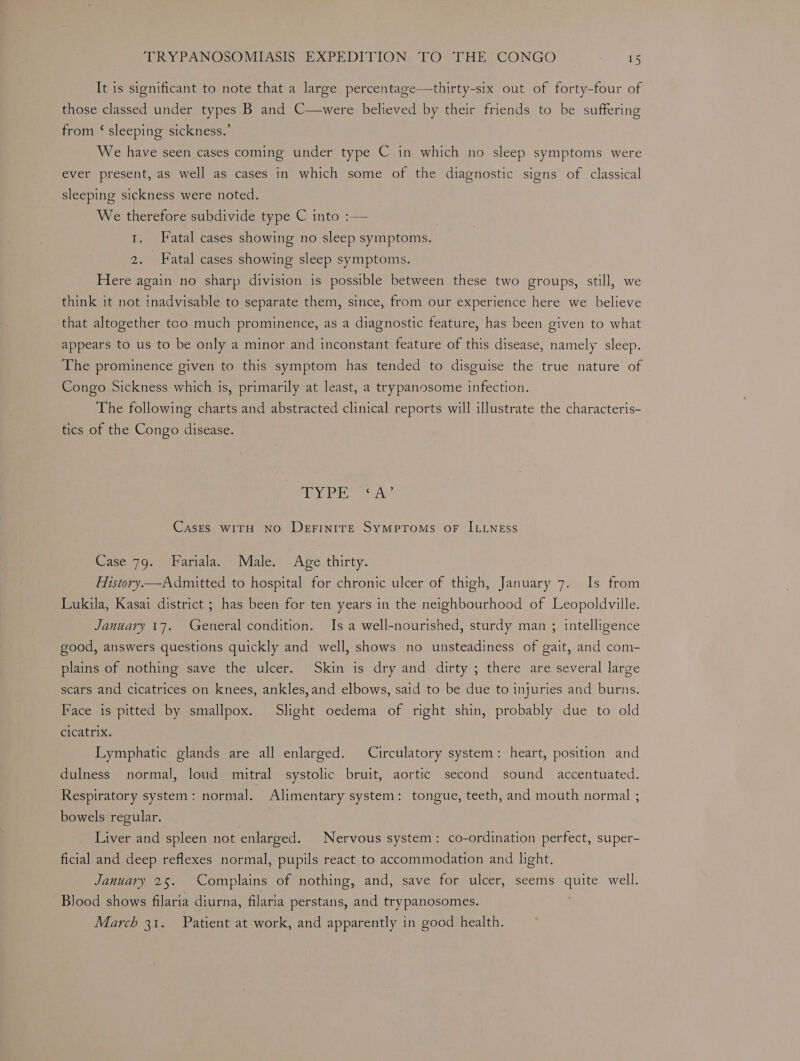 It is significant to note that a large percentage—thirty-six out of forty-four of those classed under types B and C—were believed by their friends to be suffering from ‘ sleeping sickness.’ We have seen cases coming under type C in which no sleep symptoms were ever present, as well as cases in which some of the diagnostic signs of classical sleeping sickness were noted. We therefore subdivide type C into :— 1. Fatal cases showing no sleep symptoms. aoa Fatal cases showing sleep symptoms. Here again no sharp division is possible between these two groups, still, we think it not inadvisable to separate them, since, from our experience here we believe that altogether too much prominence, as a diagnostic feature, has been given to what appears to us to be only a minor and inconstant feature of this disease, namely sleep. The prominence given to this symptom has tended to disguise the true nature of Congo Sickness which is, primarily at least, a trypanosome infection. The following charts and abstracted clinical reports will illustrate the characteris- tics of the Congo disease. AYP RSS A’ CasEs WITH NO DerFiIniTE SyMpToMsS OF ILLNESS Case 79. Fariala. Male. Age thirty. History —Admitted to hospital for chronic ulcer of thigh, January 7. Is from Lukila, Kasai district ; has been for ten years in the neighbourhood of Leopoldville. January 17. General condition. Is a well-nourished, sturdy man ; intelligence good, answers questions quickly and well, shows no unsteadiness of gait, and com- plains of nothing save the ulcer. Skin is dry and dirty ; there are several large scars and cicatrices on knees, ankles,and elbows, said to be due to injuries and burns. Face is pitted by smallpox. Slight oedema of right shin, probably due to old Gicatrix. Lymphatic glands are all enlarged. Circulatory system: heart, position and dulness normal, loud mitral systolic bruit, aortic second sound accentuated. Respiratory system: normal. Alimentary system: tongue, teeth, and mouth normal ; bowels regular. Liver and spleen not enlarged. Nervous system: co-ordination perfect, super- ficial and deep reflexes normal, pupils react to accommodation and light. January 25. Complains of nothing, and, save for ulcer, seems ayes well. Blood shows filaria diurna, filaria perstans, and trypanosomes. March 31. Patient at work, and apparently in good health.