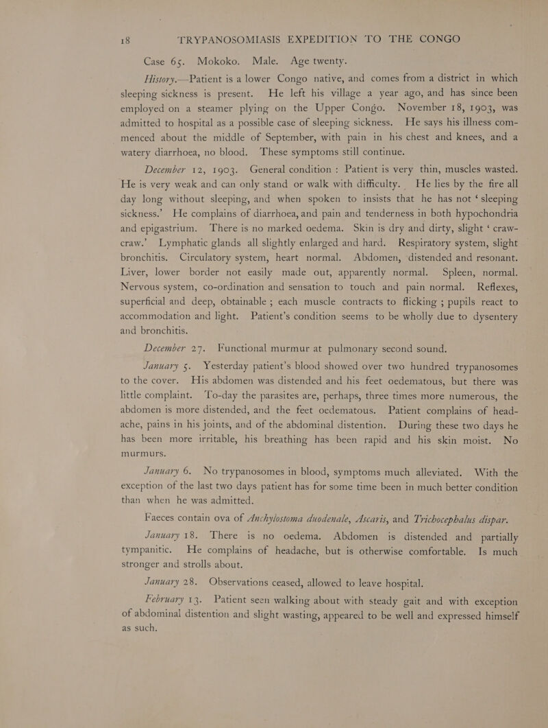 Case 65. Mokoko. Male. Age twenty. History.—Patient is a lower Congo native, and comes from a district in which sleeping sickness is present. He left his village a year ago, and has since been employed on a steamer plying on the Upper Congo. November 18, 1903, was admitted to hospital as a possible case of sleeping sickness. He says his illness com- menced about the middle of September, with pain in his chest and knees, and a watery diarrhoea, no blood. These symptoms still continue. December 12, 1903. General condition : Patient is very thin, muscles wasted. He is very weak and can only stand or walk with difficulty. He lies by the fire all day long without sleeping, and when spoken to insists that he has not ‘ sleeping sickness.” He complains of diarrhoea, and pain and tenderness in both hypochondria and epigastrium. There is no marked oedema. Skin is dry and dirty, slight ‘ craw- craw.’ Lymphatic glands all slightly enlarged and hard. Respiratory system, slight bronchitis. Circulatory system, heart normal. Abdomen, distended and resonant. Liver, lower border not easily made out, apparently normal. Spleen, normal. Nervous system, co-ordination and sensation to touch and pain normal. Reflexes, superficial and deep, obtainable ; each muscle contracts to flicking ; pupils react to accommodation and light. Patient’s condition seems to be wholly due to dysentery and bronchitis. December 27. Yunctional murmur at pulmonary second sound. January 5. Yesterday patient’s blood showed over two hundred trypanosomes to the cover. His abdomen was distended and his feet oedematous, but there was little complaint. To-day the parasites are, perhaps, three times more numerous, the abdomen is more distended, and the feet oedematous. Patient complains of head- ache, pains in his joints, and of the abdominal distention. During these two days he has been more irritable, his breathing has been rapid and his skin moist. No murmurs. January 6. No trypanosomes in blood, symptoms much alleviated. With the exception of the last two days patient has for some time been in much better condition than when he was admitted. Faeces contain ova of Anchylostoma duodenale, Ascaris, and Trichocephalus dispar. January 18. There is no oedema. Abdomen is distended and partially tympanitic. He complains of headache, but is otherwise comfortable. Is much stronger and strolls about. January 28. Observations ceased, allowed to leave hospital. February 13. Patient seen walking about with steady gait and with exception of abdominal distention and slight wasting, appeared to be well and expressed himself as such.