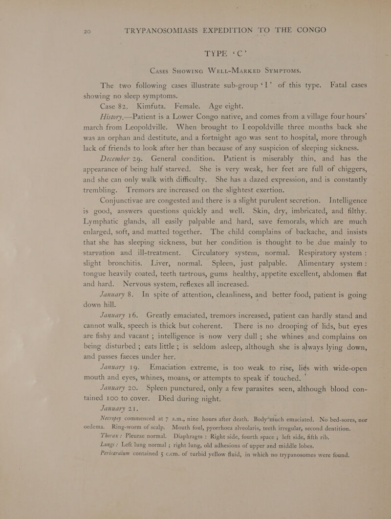 GY Ea Co Cases SHOWING WeLL-MarKED SYMPTOMS. The two following cases illustrate sub-group ‘I’ of this type. Fatal cases showing no sleep symptoms. Case 82. Kimfuta. Female. Age eight. History,—Patient is a Lower Congo native, and comes from a village four hours’ march from Leopoldville. When brought to Leopoldville three months back she was an orphan and destitute, and a fortnight ago was sent to hospital, more through lack of friends to look after her than because of any suspicion of sleeping sickness. December 29. General condition. Patient is miserably thin, and has the appearance of being half starved. She is very weak, her feet are full of chiggers, and she can only walk with difficulty. She has a dazed expression, and is constantly trembling. Tremors are increased on the slightest exertion. Conjunctivae are congested and there is a slight purulent secretion. Intelligence is good, answers questions quickly and well. Skin, dry, imbricated, and filthy. Lymphatic glands, all easily palpable and hard, save femorals, which are much enlarged, soft, and matted together. The child complains of backache, and insists that she has sleeping sickness, but her condition is thought to be due mainly to starvation and ill-treatment. Circulatory system, normal. Respiratory system : slight bronchitis. Liver, normal. Spleen, just palpable. Alimentary system: tongue heavily coated, teeth tartrous, gums healthy, appetite excellent, abdomen flat and hard. Nervous system, reflexes all increased. January 8. In spite of attention, cleanliness, and better food, patient is going down hill. January 16. Greatly emaciated, tremors increased, patient can hardly stand and cannot walk, speech is thick but coherent. There is no drooping of lids, but eyes are fishy and vacant ; intelligence is-now very dull; she whines and complains on being disturbed ; eats little ; is seldom asleep, although. she is always lying down, and passes faeces under her. January 19. Emaciation extreme, is too weak to rise, liés with wide-open mouth and eyes, whines, moans, or attempts to speak if touched. January 20. Spleen punctured, only a few parasites seen, although blood con- tained 100 to cover. Died during night. , January 21. Necropsy commenced at 7 a.m., nine hours after death. Bodymiuch emaciated. No bed-sores, nor oedema. Ring-worm of scalp. Mouth foul, pyorrhoea alveolaris, teeth irregular, second dentition. Thorax: Pleurae normal. Diaphragm : Right side, fourth space ; left side, fifth rib. Lungs: Left lung normal ; right lung, old adhesions of upper and middle lobes. Pericardium contained 5 c.cm. of turbid yellow fluid, in which no trypanosomes were found.