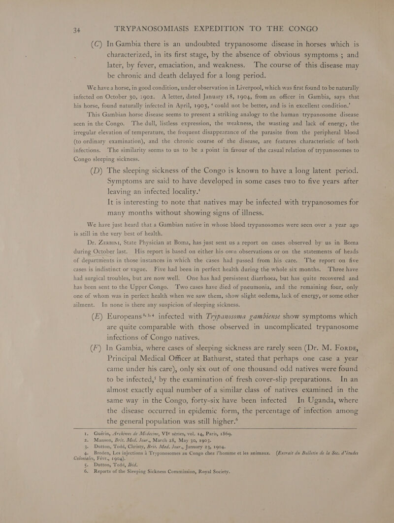 (C) In Gambia there is an undoubted trypanosome disease in horses which is characterized, in its first stage, by the absence of obvious symptoms ; and later, by fever, emaciation, and weakness. ‘The course of this disease may be chronic and death delayed for a long period. We have a horse, in good condition, under observation in Liverpool, which was first found to be naturally infected on October 30, i1g02. A letter, dated January 18, 1904, from an officer in Gambia, says that his horse, found naturally infected in April, 1903, ‘ could not be better, and is in excellent condition.’ This Gambian horse disease seems to present a striking analogy to the human trypanosome disease seen in the Congo. ‘The dull, listless expression, the weakness, the wasting and lack of energy, the irregular elevation of temperature, the frequent disappearance of the parasite from the peripheral blood (to ordinary examination), and the chronic course of the disease, are features characteristic of both infections. The similarity seems to us to be a point in favour of the casual relation of trypanosomes to Congo sleeping sickness. . (D) The sleeping sickness of the Congo is known to have a long latent period. Symptoms are said to have developed in some cases two to five years after leaving an infected locality. It is interesting to note that natives may be infected with trypanosomes for many months without showing signs of illness. We have just heard that a Gambian native in whose blood trypanosomes were seen over a year ago is still in the very best of health. Dr. Zersint, State Physician at Boma, has just sent us a report on cases observed by us in Boma during October last. His report is based on either his own observations or on the statements of heads of departments in those instances in which the cases had passed from his care.. The report on five cases 1s indistinct or vague. Five had been in perfect health during the whole six months. Three have had surgical troubles, but are now well. One has had persistent diarrhoea, but has quite recovered and has been sent to the Upper Congo. ‘Two cases have died of pneumonia, and the remaining four, only one of whom was in perfect health when we saw them, show slight oedema, lack of energy, or some other ailment. In none is there any suspicion of sleeping sickness. (E) Europeans”*+* infected with Trypanosoma gamédiense show symptoms which are quite comparable with those observed in uncomplicated trypanosome infections of Congo natives. (F’) In Gambia, where cases of sleeping sickness are rarely seen (Dr. M. Forpg, Principal Medical Officer at Bathurst, stated that perhaps one case a year came under his care), only six out of one thousand odd natives were found to be infected,*&gt; by the examination of fresh cover-slip preparations. In an almost exactly equal number of a similar class of natives examined in the same way in the Congo, forty-six have been infected In Uganda, where the disease occurred in epidemic form, the percentage of infection among the general population was still higher.® Lal ° Guérin, Archives de Médecine, VIe séries, vol. 14, Paris, 1869. 2. Manson, Brit. Med. Jour., March 28, May 30, 1903. 3- Dutton, Todd, Christy, Brit. Med. Jour., January 23, 1904. 4. Broden, Les injections 4 Trypanosomes au Congo chez l’homme et les animaux. (Extrait du Bulletin de la Soc. d'études Coloniales, Févr., 1904). 5. Dutton, Todd, Ibid.
