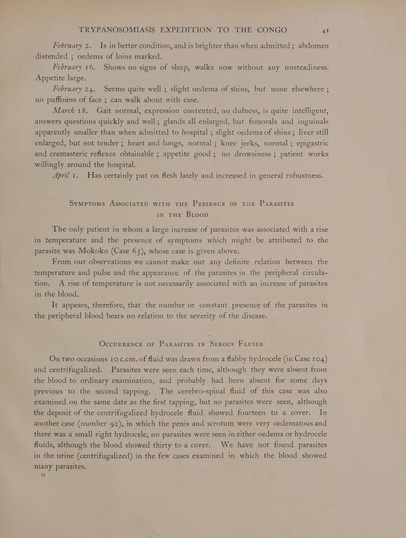 February 2. Is in better condition, and is brighter than when admitted ; abdomen distended ; oedema of loins marked. February 16. Shows no signs of sleep, walks now without any unsteadiness. Appetite large. February 24. Seems quite well ; slight oedema of shins, but none elsewhere ; no puffiness of face ; can walk about with ease. March 18. Gait normal, expression contented, no dulness, is quite intelligent, answers questions quickly and well; glands all enlarged, but femorals and inguinals apparently smaller than when admitted to hospital ; slight oedema of shins; liver still enlarged, but not tender ; heart and lungs, normal ; knee jerks, normal ; epigastric and cremasteric reflexes obtainable ; appetite good; no drowsiness ; patient works willingly around the hospital. April 1. Has certainly put on flesh lately and increased in general robustness. SYMPTOMS ASSOCIATED WITH THE PRESENCE OF THE PARASITES IN THE BLoop The only patient in whom a large increase of parasites was associated with a rise in temperature and the presence of symptoms which might be attributed to the parasite was Mokoko (Case 65), whose case is given above. From our observations we cannot make out any definite relation between the temperature and pulse and the appearance of the parasites in the peripheral circula- tion.. A rise of temperature is not necessarily associated with an increase of parasites in the blood. It appears, therefore, that the number or constant presence of the parasites in the peripheral blood bears no relation to the severity of the disease. OccuRRENCE OF ParasITES IN SEROUS FLUIDS On two occasions 10 c.cm. of fluid was drawn from a flabby hydrocele (in Case 104) and centrifugalized. Parasites were seen each time, although they were absent from the blood to ordinary examination, and probably had been absent for some days previous to the second tapping. The cerebro-spinal fluid of this case was also examined on the same date as. the first tapping, but no parasites were seen, although the deposit of the centrifugalized hydrocele fluid showed fourteen to a cover. In another case (number g2), in which the penis and scrotum were very oedematous and there was a small right hydrocele, no parasites were seen in either oedema or hydrocele fluids, although the blood showed thirty to a cover. We have not found parasites in the urine (centrifugalized) in the few cases examined in which the blood showed many parasites. G