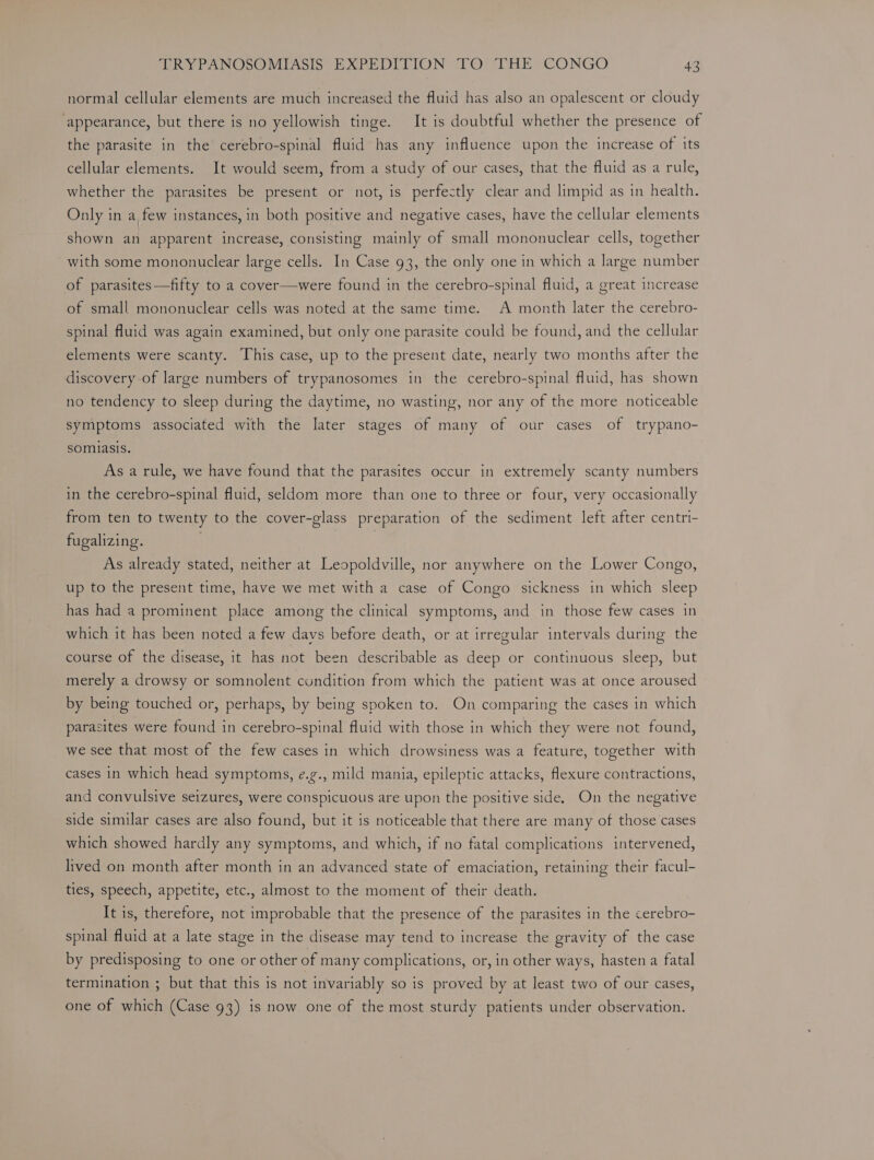 normal cellular elements are much increased the fluid has also an opalescent or cloudy appearance, but there is no yellowish tinge. It is doubtful whether the presence of the parasite in the cerebro-spinal fluid has any influence upon the increase of its cellular elements. It would seem, from a study of our cases, that the fluid as a rule, whether the parasites be present or not, is perfectly clear and limpid as in health. Only in a, few instances, in both positive and negative cases, have the cellular elements shown an apparent increase, consisting mainly of small mononuclear cells, together with some mononuclear large cells. In Case 93, the only one in which a large number of parasites—fifty to a cover—were found in the cerebro-spinal fluid, a great increase of small mononuclear cells was noted at the same time. A month later the cerebro- spinal fluid was again examined, but only one parasite could be found, and the cellular elements were scanty. This case, up to the present date, nearly two months after the discovery of large numbers of trypanosomes in the cerebro-spinal fluid, has shown no tendency to sleep during the daytime, no wasting, nor any of the more noticeable symptoms associated with the later stages of many of our cases of trypano- somiasis. As a rule, we have found that the parasites occur in extremely scanty numbers in the cerebro-spinal fluid, seldom more than one to three or four, very occasionally from ten to twenty to the cover-glass preparation of the sediment left after centri- fugalizing. | As already stated, neither at Leopoldville, nor anywhere on the Lower Congo, up to the present time, have we met with a case of Congo sickness in which sleep has had a prominent place among the clinical symptoms, and in those few cases in which it has been noted a few davs before death, or at irregular intervals during the course of the disease, it has not been describable as deep or continuous sleep, but merely a drowsy or somnolent cundition from which the patient was at once aroused by being touched or, perhaps, by being spoken to. On comparing the cases in which parasites were found in cerebro-spinal fluid with those in which they were not found, we see that most of the few cases in which drowsiness was a feature, together with cases in which head symptoms, e.g., mild mania, epileptic attacks, flexure contractions, and convulsive seizures, were conspicuous are upon the positive side. On the negative side similar cases are also found, but it is noticeable that there are many of those cases which showed hardly any symptoms, and which, if no fatal complications intervened, lived on month after month in an advanced state of emaciation, retaining their facul- ties, speech, appetite, etc., almost to the moment of their death. It is, therefore, not improbable that the presence of the parasites in the cerebro- spinal fluid at a late stage in the disease may tend to increase the gravity of the case by predisposing to one or other of many complications, or, in other ways, hasten a fatal termination ; but that this is not invariably so is proved by at least two of our cases, one of which (Case 93) is now one of the most sturdy patients under observation.