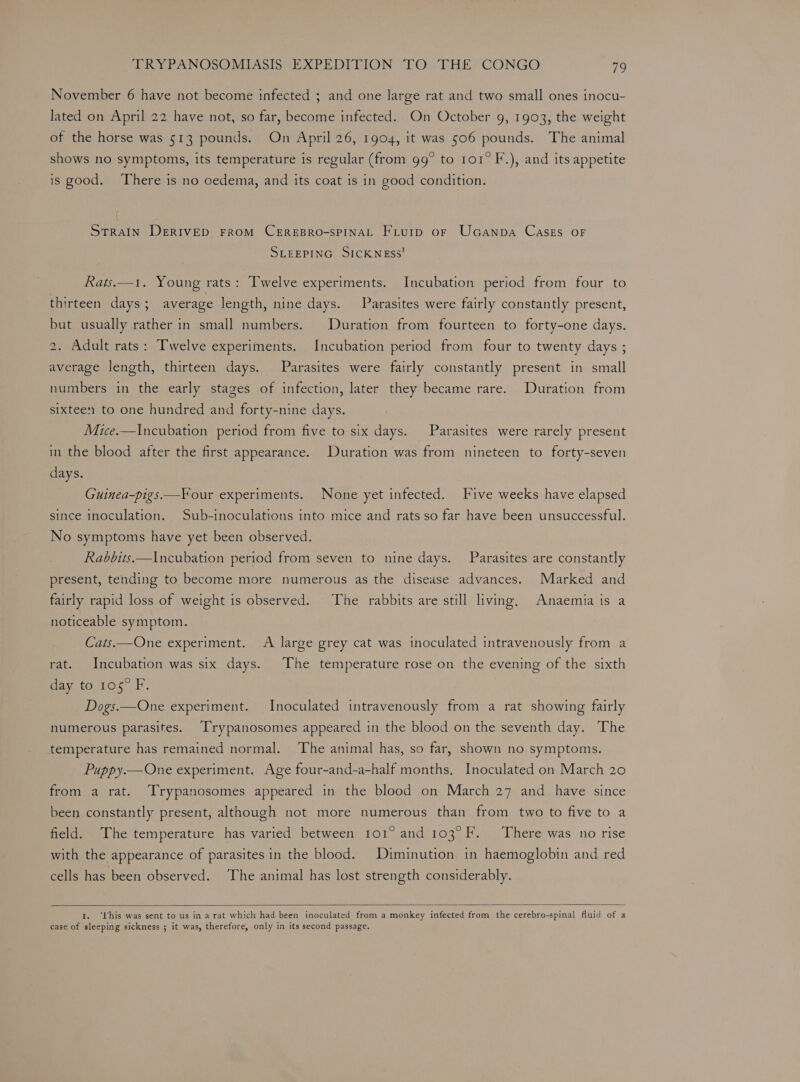 November 6 have not become infected ; and one large rat and two small ones inocu- lated on April 22 have not, so far, become infected. On October 9, 1903, the weight of the horse was 513 pounds. On April 26, 1904, it was 506 pounds. The animal shows no symptoms, its temperature is regular (from 99° to 101° F.), and its appetite is good. There is no cedema, and its coat is in good condition. Strain DERIVED FROM CEREBRO-SPINAL Fiurp oF UcGanpa Cases OF SLEEPING SICKNEss! Rats.—1. Young rats: Twelve experiments. Incubation period from four to thirteen days ; average length, nine days. Parasites were fairly constantly present, but usually rather in small numbers. Duration from fourteen to forty-one days. 2. Adult rats: Twelve experiments. Incubation period from four to twenty days ; average length, thirteen days. Parasites were fairly constantly present in small numbers in the early stages of infection, later they became rare. Duration from sixteen to one hundred and forty-nine days. Mice.—Incubation period from five to six days. Parasites were rarely present in the blood after the first appearance. Duration was from nineteen to forty-seven days. Guinea-pigs—F our experiments. None yet infected. Five weeks have elapsed since inoculation. Sub-inoculations into mice and rats so far have been unsuccessful. No symptoms have yet been observed. Rabbits—Incubation period from seven to nine days. Parasites are constantly present, tending to become more numerous as the disease advances. Marked and fairly rapid loss of weight is observed. The rabbits are still living, Anaemia is a noticeable symptom. Cats.—One experiment. A large grey cat was inoculated intravenously from a rat. Incubation was six days. The temperature rose on the evening of the sixth day to 105° F. Dogs.—One experiment. Inoculated intravenously from a rat showing fairly numerous parasites. Trypanosomes appeared in the blood on the seventh day. The temperature has remained normal. The animal has, so far, shown no symptoms. Puppy.— One experiment. Age four-and-a-half months, Inoculated on March 20 from a rat. Trypanosomes appeared in the blood on March 27 and have since been constantly present, although not more numerous than from two to five to a field. The temperature has varied between 101° and 103°F. There was no rise with the appearance of parasites in the blood. Diminution in haemoglobin and red cells has been observed. The animal has lost strength considerably. 1. ‘his was sent to us in a rat which had been inoculated from a monkey infected from the cerebro-spinal fluid of a case of sleeping sickness ; it was, therefore, only in its second passage.