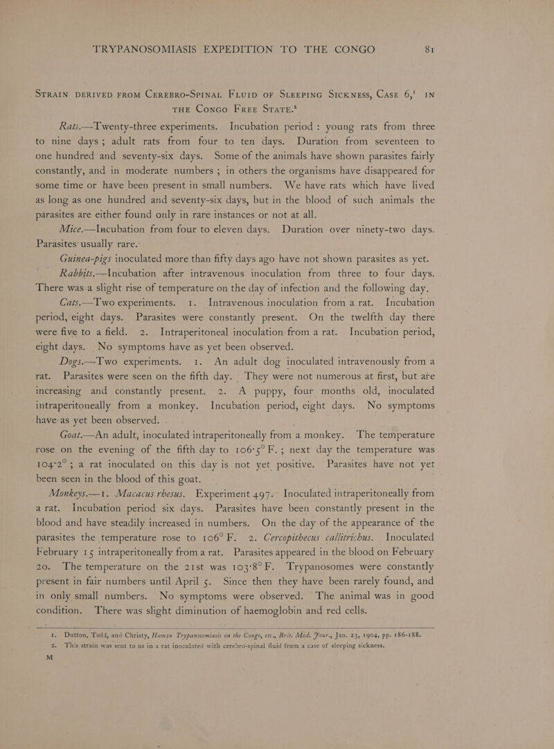 STRAIN DERIVED FROM CEREBRO-SPINAL FLUID oF SLEEPING SICKNESS, Case 6,’ IN THE Conco FREE STareE.* Rats.—Twenty-three experiments. Incubation period: young rats from three to nine days; adult rats from four to ten days. Duration from seventeen to one hundred and seventy-six days. Some of the animals have shown parasites fairly constantly, and in moderate numbers ; in others the organisms have disappeared for some time or have been present in small numbers. We have rats which have lived as long as one hundred and seventy-six days, but in the blood of such animals the parasites are either found only in rare instances or not at all. | Mice.—lIncubation from four to eleven days. Duration over ninety-two days. Parasites usually rare. Guinea-pigs inoculated more than fifty days ago have not shown parasites as yet. Rabbits—Incubation after intravenous inoculation from three to four days. There was a slight rise of temperature on the day of infection and the following day. Cats.—Two experiments. 1. Intravenous inoculation from a rat. Incubation period, eight days. Parasites were constantly present. On the twelfth day there were five to a field. 2. Intraperitoneal inoculation from a rat. Incubation period, eight days. _No symptoms have as yet been observed. Dogs.—Two experiments. 1. An adult dog inoculated intravenously from a rat. Parasites were seen on the fifth day. They were not numerous at first, but ate increasing and constantly present. 2. A puppy, four months old, inoculated intraperitoneally from a monkey. Incubation period, eight days. No symptoms have as yet been observed. | Goat.—An adult, inoculated intraperitoneally from a monkey. The temperature rose on the evening of the fifth day to 106°5°F.; next day the temperature was 104°2° ; a rat inoculated on this day is not yet positive. Parasites have not yet been seen in the blood of this goat. . Monkeys.—1. Macacus rhesus. Experiment 497. Inoculated intraperitoneally from arat. Incubation period six days. Parasites have been constantly present in the blood and have steadily increased in numbers. On the day of the appearance of the parasites the temperature rose to 106° F. 2. Cercopithecus callitrichus. Inoculated February 15 intraperitoneally froma rat. Parasites appeared in the blood on February 20. The temperature on the 21st was 103°8°F. Trypanosomes were constantly present in fair numbers until. April 5. Since then they have been rarely found, and in only small numbers. No symptoms were observed. The animal was in good condition. There was slight diminution of haemoglobin and red cells. 1. Dutton, Todd, and Christy, Human Trypanosomiasis on the Congo, etc., Brit. Med. Four., Jan. 23, 1904, pp. 186-188. 2. This strain was sent to us in a rat inoculated with cerebro-spinal fluid from a case of sleeping sickness. M