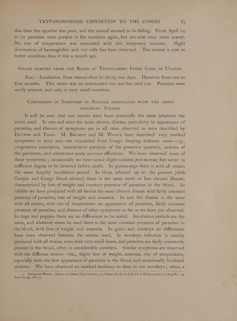 this time the appetite was poor, and the animal seemed to be failing. From April 15 to 22 parasites were present in fair numbers again, but are now once more scanty. No rise of temperature was associated with this temporary increase. Slight diminution of haemoglobin and red cells has been observed. The animal is now in better condition than it was a month ago. STRAIN DERIVED FROM THE BLoop or [TRYPANOSOME FEVER Cases IN UGANDA Rats.—Incubation from twenty-four to thirty-one days. Duration from one to four months. This strain was an attentuated one and has died out. Parasites were rarely present, and only in very small numbers. CoMPARISON OF SYMPTOMS IN ANIMALS INOCULATED WITH THE ABOVE DIFFERENT STRAINS It will be seen that our results have been practically the same whatever the strain used. In rats and mice the same chronic disease, periodicity in appearance of parasites, and absence of symptoms are in all cases observed as were described by Durron and Topp. M. Brumpr and M. Wurrz have described’ very marked symptoms in mice and rats inoculated from Congo sleeping sickness cases—e.g., progressive emaciation, intermittent paralysis of the posterior quarters, oedema of the perineum, and sometimes acute nervous affections. We have observed none of these symptoms ; occasionally we have noted slight oedema post-mortem, but never in sufficient degree to be detected before death. In guinea-pigs there is with all strains the same lengthy incubation period. In those infected up to the present (with Gunjur and Congo blood strains) there is the same more or less chronic disease, characterized by loss of weight and constant presence of parasites in the blood. In rabbits we have produced with all strains the same chronic disease with fairly constant presence of parasites, loss of weight and anaemia. In cats the disease is the same with all strains, with rise of temperature on appearance of parasites, fairly constant presence of parasites, and absence of other symptoms so far as we have yet observed. In dogs and puppies there are no differences to be noted. Incubation periods are the same, and whatever strain be used there is the same constant presence of parasites in the blood, with loss of weight and anaemia. In goats and donkeys no differences have been observed between the strains used. In monkeys infection is readily produced with all strains, even with very small doses, and parasites are fairly constantly present in the blood, often in considerable numbers. Similar symptoms are observed with the different strains—v/z., slight loss of weight, anaemia, rise of temperature, especially with the first appearance of parasites in the blood, and occasionally localized oedema. We have observed no marked tendency to sleep in our monkeys ; when a 1. Brumpt et Wurtz : Valaiie du Sommeil Expérimentale, etc., Comptes Rendus de la Société de Biologie, tome lvi, 1904, No. 12, Avril ler pp. 567-73.