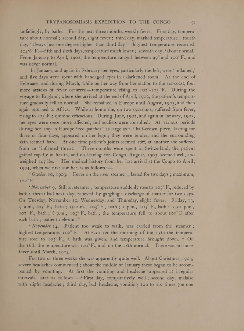 unfailingly, by baths. For the next three months, weekly fever. First day, tempera- ture about normal ; second day, slight fever ; third day, marked temperature ; fourth day, ‘always just one degree higher than third day ’—highest temperature recorded, 104°6° F'.—fifth and sixth days, temperature much lower ; seventh day, ‘about normal.’ From January to April, 1902, the temperature ranged between 99° and 100° F., and was never normal. In January, and again in February her eyes, particularly the left, were ‘inflamed,’ and five days were spent with bandaged eyes ina darkened room. At the end of February, and during March, while on her way from her station to the sea-coast, four — more attacks of fever occurred—temperature rising to 102°-103°F. During the voyage to England, where she arrived at the end of April, 1902, the patient’s tempera- ture gradually fell to normal. She remained in Europe until August, 1903, and then again returned to Africa. While at home she, on two occasions, suffered from fever, rising to 103°F.; quinine efficacious. During June, 1902, and again in January, 1903, her eyes were once more affected, and oculists were consulted. At various periods during her stay in Europe ‘red patches’ as large as a ‘ half-crown piece,’ lasting for three or four days, appeared on her legs ; they were tender, and the surrounding skin seemed hard. At one time patient’s joints seemed stiff, at another she suffered from an ‘inflamed throat. Three months were spent in Switzerland, the patient gained rapidly in health, and on leaving for Congo, August, 1903, seemed well, and weighed 145 lbs. Her medical history from her last arrival at the Congo to April, 1904, when we first saw her, is as follows.:— ‘ October 10, 1903. Fever on the river steamer ; lasted for two days ; maximum, 102° F, ‘November g. Stillon steamer ; temperature suddenly rose to 105°.F., reduced by bath ; throat bad next day, relieved by gargling ; discharge of matter for two days. On Tuesday, November 10, Wednesday, and Thursday, slight fever. Friday, 13, peewee, be bath to am., 105° F., bath’;.1 p.m., 106° F., bath ; 3.30 p.m., Tey he oats 8 p.m, 105 H., bath; the temperature ‘fell to’ about ro1° F. after each bath ; patient delirious.’’ a “ November 14. Patient too weak to walk, was carried from.the steamer ; highest temperature, 102° F. At 2.30 on the morning of the 15th the tempera- ture rose to 105° F., a bath was given, and temperature brought down: * On the 16th the temperature was 100° F., and on the 18th normal. There was no more fever until March, 1904.’ ) : For two or three weeks she was apparently quite well. About Christmas, 1903, severe headaches commenced ; about the middle of January these began to be accom- panied by vomiting. At first the vomiting and headache ‘appeared at irregular intervals, later as follows :—‘ First day, comparatively well; second day, malaise with slight headache; third day, bad headache, vomiting two to six times (on one