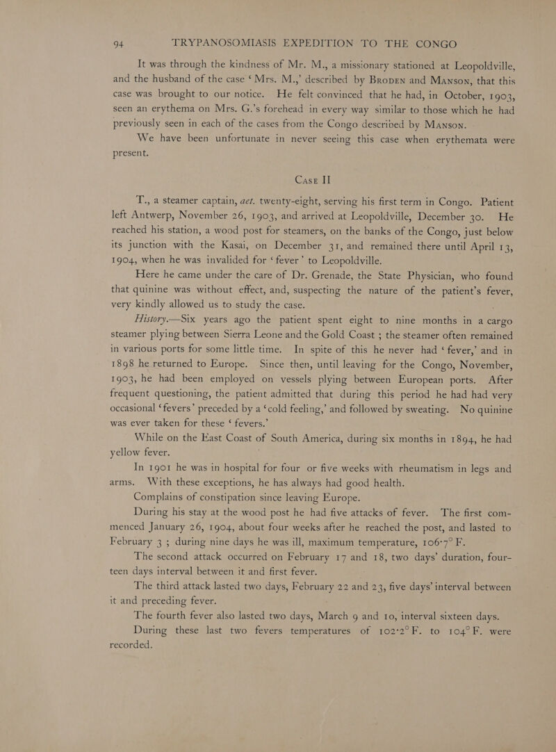 It was through the kindness of Mr. M., a missionary stationed at Leopoldville, and the husband of the case ‘ Mrs. M.,’ described by Bropen and Manson, that this case was brought to our notice. He felt convinced that he had, in October, 1903, seen an erythema on Mrs. G.’s forehead in every way similar to those which he had previously seen in each of the cases from the Congo descrived by Manson. We have been unfortunate in never seeing this case when erythemata were presen 1 Case II T., a steamer captain, get. twenty-eight, serving his first term in Congo. Patient left Antwerp, November 26, 1903, and arrived at Leopoldville, December BOs arte reached his station, a wood post for steamers, on the banks of the Congo, just below its junction with the Kasai, on December 31, and remained there until April 13, 1904, when he was invalided for ‘fever’ to Leopoldville. Here he came under the care of Dr. Grenade, the State Physician, who found that quinine was without effect, and, suspecting the nature of the patient’s fever, very kindly allowed us to study the case. Fiistory.—Six years ago the patient spent eight to nine months in a cargo steamer plying between Sierra Leone and the Gold Coast ; the steamer often remained in various ports for some little time. In spite of this he never had ‘ fever,’ and in 1898 he returned to Europe. Since then, until leaving for the Congo, November, 1903, he had been employed on vessels plying between European ports. After frequent questioning, the patient admitted that during this period he had had very occasional ‘fevers’ preceded by a ‘cold feeling,’ and followed by sweating. No quinine was ever taken for these ‘ fevers.’ While on the East Coast of South America, during six months in 1894, he had yellow fever. | In 1901 he was in hospital for four or five weeks with rheumatism in legs and arms. With these exceptions, he has always had good health. Complains of constipation since leaving Europe. During his stay at the wood post he had five attacks of fever. The first com- menced January 26, 1904, about four weeks after he reached the post, and lasted to February 3 ; during nine days he was ill, maximum temperature, 106°7° F. The second attack occurred on February 17 and 18, two days’ duration, four- teen days interval between it and first fever. The third attack lasted two days, February 22 and 23, five days’ interval between it and preceding fever. The fourth fever also lasted two days, March 9 and 1o, interval sixteen days. During these last two fevers temperatures of 102°2°F. to 104°F. were recorded.