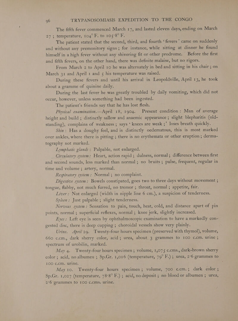 The fifth fever commenced March 17, and lasted eleven days, ending on March 27; temperature, 104° F. to 105°8° F. The patient stated that the second, third, and fourth ‘ fevers” came on suddenly and without any premonitory signs; for instance, while sitting at dinner he found himself in a high fever without any shivering fit or other prodrome. Before the first and fifth fevers, on the other hand, there was definite malaise, but no rigors. From March 2 to April 10 he was alternately in bed and sitting in his chair ; on March 31 and April 1 and 5 his temperature was raised. During these fevers and until his arrival in Leopoldville, April 13, he took about a gramme of quinine daily. During the last fever he was greatly troubled by daily vomiting, which did not occur, however, unless something had been ingested. The patient’s friends say that he has lost flesh. Physical examination—April 18, 1904. Present condition: Man of average height and build ; distinctly sallow and anaemic appearance ; slight blepharitis (old- standing), complains of weakness ; says ‘ knees are weak ;’ loses breath quickly. Skin: Has a doughy feel, and is distinctly oedematous, this is most marked over ankles, where there is pitting ; there is no erythemata or other eruption ; derma- tography not marked. Lymphatic glands: Palpable, not enlarged. Circulatory system: Heart, action rapid; dulness, normal; difference between first and second sounds, less marked than normal; no bruits ; pulse, frequent, regular in time and volume ; artery, normal. Respiratory system: Normal; no complaint. Digestive system: Bowels constipated, goes two to three days without movement ; tongue, flabby, not much furred, no tremor ; throat, normal ; appetite, fair. Liver: Not enlarged (width in nipple line 6 cm.), a suspicion of tenderness. Spleen: Just palpable ; slight tenderness. Nervous system: Sensation to pain, touch, heat, cold, and distance apart of pin points, normal ; superficial reflexes, normal ; knee jerk, slightly increased. Eyes: Left eye is seen by ophthalmoscopic examination to have a markedly con- gested disc, there is deep cupping ; choroidal vessels show very plainly. Urine. April2g9. Twenty-four hours specimen (preserved with thymol), volume, 660 c.cm., dark sherry color, acid; urea, about 3 grammes to 100 c.cm. urine ; spectrum of urobilin, marked. May 4. Twenty-four hours specimen ; volume, 1,075 c.cms., dark-brown sherry color ; acid, no albumen ; Sp.Gr. 1,016 (temperature, 79° F.) ; urea, 2°6 grammes to IOO c.cm. urine. | May 10. Twenty-four hours specimen; volume, 700 c.cm. ; dark. color Sp.Gr. 1,027 (temperature, 78°8° F.) ; acid, no deposit ; no blood or albumen 3 urea, 2°6 grammes to 100 C.cms. Urine,