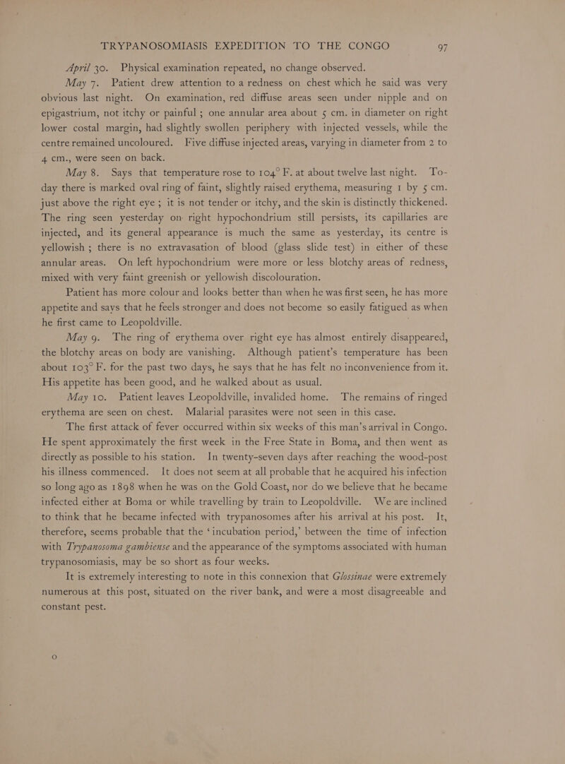 April 30. Physical examination repeated, no change observed. May 7. Patient drew attention to a redness on chest which he said was very obvious last night. On examination, red diffuse areas seen under nipple and on epigastrium, not itchy or painful ; one annular area about 5 cm. in diameter on right lower costal margin, had slightly swollen periphery with injected vessels, while the centre remained uncoloured. Five diffuse injected areas, varying in diameter from 2 to 4 cm., were seen on back. May 8. Says that temperature rose to 104° F. at about twelve last night. To- day there is marked oval ring of faint, slightly raised erythema, measuring 1 by 5 cm. just above the right eye ; it is not tender or itchy, and the skin is distinctly thickened. The ring seen yesterday on right hypochondrium still persists, its capillaries are injected, and its general appearance is much the same as yesterday, its centre is yellowish ; there is no extravasation of blood (glass slide test) in either of these annular areas. On left hypochondrium were more or less blotchy areas of redness, mixed with very faint greenish or yellowish discolouration. Patient has more colour and looks better than when he was first seen, he has more appetite and says that he feels stronger and does not become so easily fatigued as when he first came to Leopoldville. May 9. The ring of erythema over right eye has almost entirely disappeared, the blotchy areas on body are vanishing. Although patient’s temperature has been about 103° F. for the past two days, he says that he has felt no inconvenience from it. His appetite has been good, and he walked about as usual. May 10. Patient leaves Leopoldville, invalided home. The remains of ringed erythema are seen on chest. Malarial parasites were not seen in this case. The first attack of fever occurred within six weeks of this man’s arrival in Congo. He spent approximately the first week in the Free State in Boma, and then went as directly as possible to his station. In twenty-seven days after reaching the wood-post his illness commenced. It does not seem at all probable that he acquired his infection so long ayo as 1898 when he was on the Gold Coast, nor do we believe that he became infected either at Boma or while travelling by train to Leopoldville. We are inclined to think that he became infected with trypanosomes after his arrival at his post. It, therefore, seems probable that the ‘incubation period,’ between the time of infection with Trypanosoma gambiense and the appearance of the symptoms associated with human trypanosomiasis, may be so short as four weeks. It is extremely interesting to note in this connexion that G/ossinae were extremely numerous at this post, situated on the river bank, and were a most disagreeable and constant pest.