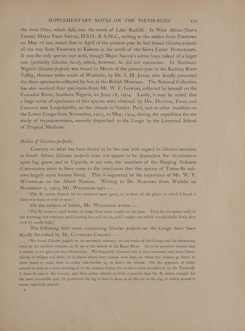 the river Omo, which falls into the north of Lake Rudolf. In West Africa (Sierra Leone) Major Frep Smiru, D.S.O., R.A.M.C., writing to the author from Freetown on May 16 last, stated that in April of the present year he had found Glossina palpalis all the way from Freetown to Kakena in the north of the Sierra Leone Protectorate. It was the only species met with, though Major Smrrn’s native boys talked of a larger one (probably Glossina fusca), which, however, he did not encounter. In Northern Nigeria Glossina palpalis was found in March of the present year in the Kadima River Valley, thirteen miles south of Wushishi, by Dr. S. H. Jones, who kindly presented the three specimens collected by him to the British Museum. The National Collection has also received four specimens from Mr. W. F. Gowers, collected by himself on the Forcados River, Southern Nigeria, on June 18, 1904. Lastly, it may be noted that a large series of specimens of this species were obtained by Drs. Durron, Topp, and Curisty near Leopoldville, on the islands in Stanley Pool, and at other localities on the Lower Congo from November, 1903, to May, 1904, during the expedition for the study of trypanosomiasis, recently dispatched to the Congo by the Liverpool School of Tropical Medicine. Habits of Glossina palpats. Contrary to what has been found to be the case with regard to Glossina morsitans in South Africa, Glossina palpalis does not appear to be dependent for its existence upon big. game, and in Uganda, at any rate, the members of the Sleeping Sickness Comunission seem to have come to the conclusion that this species of Tsetse-fly sub- sists largely upon human blood. ‘This is supported by the experience of Mr. W. Y. Wywnpuam on the Albert Nyanza. Writing to Dr. Nasarro from Wadelai on November 2, 1903, Mr. Wynpuam says :— ‘The fly cannot depend for its existence upon game, as in most of the places in which I found it there was none or next to none.’ On the subject of habits, Mr. WynpHam writes :— ‘ The fly seems a rapid feeder, to judge from some caught on the men. ‘They do not appear early in the morning, but continue until evening has well set in, and I caught one which was decidedly lively after dark by candle-light.’ The following field notes concerning Glossina palpalis on the Congo have been kindly furnished by Dr. Corupert Curisty :— ‘We fcund Glossina palpalis to be extremely common on the banks of the Congo and its tributaries, even on the smallest streams, as far up as the mouth of the Kassi River. As to its presence beyond that I cannot as yet give you any information. We frequently observed that it was commoner and more blood- thirsty at bridges and fords, or in places where ferry canoes were kept, or where the women go down to draw water or wash, than on either side further up or down the stream. On the approach of either animal or man at a river crossing or in the densest forest, the victim is soon scented out by the T'setse-fly if there be one in the vicinity, and then either silently or with a peevish buzz the fly makes straight for the most accessible spot, by preference the leg or foot in man, or in the ear in the pig, to which animal it seems especially partial. iF